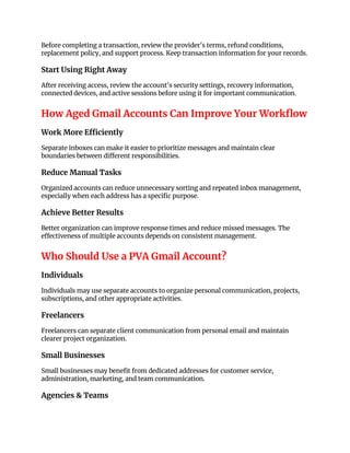 Before completing a transaction, review the provider's terms, refund conditions,
replacement policy, and support process. Keep transaction information for your records.
Start Using Right Away
After receiving access, review the account's security settings, recovery information,
connected devices, and active sessions before using it for important communication.
How Aged Gmail Accounts Can Improve Your Workflow
Work More Efficiently
Separate inboxes can make it easier to prioritize messages and maintain clear
boundaries between different responsibilities.
Reduce Manual Tasks
Organized accounts can reduce unnecessary sorting and repeated inbox management,
especially when each address has a specific purpose.
Achieve Better Results
Better organization can improve response times and reduce missed messages. The
effectiveness of multiple accounts depends on consistent management.
Who Should Use a PVA Gmail Account?
Individuals
Individuals may use separate accounts to organize personal communication, projects,
subscriptions, and other appropriate activities.
Freelancers
Freelancers can separate client communication from personal email and maintain
clearer project organization.
Small Businesses
Small businesses may benefit from dedicated addresses for customer service,
administration, marketing, and team communication.
Agencies & Teams
 