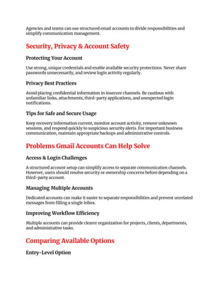 Agencies and teams can use structured email accounts to divide responsibilities and
simplify communication management.
Security, Privacy & Account Safety
Protecting Your Account
Use strong, unique credentials and enable available security protections. Never share
passwords unnecessarily, and review login activity regularly.
Privacy Best Practices
Avoid placing confidential information in insecure channels. Be cautious with
unfamiliar links, attachments, third-party applications, and unexpected login
notifications.
Tips for Safe and Secure Usage
Keep recovery information current, monitor account activity, remove unknown
sessions, and respond quickly to suspicious security alerts. For important business
communication, maintain appropriate backups and administrative controls.
Problems Gmail Accounts Can Help Solve
Access & Login Challenges
A structured account setup can simplify access to separate communication channels.
However, users should resolve security or ownership concerns before depending on a
third-party account.
Managing Multiple Accounts
Dedicated accounts can make it easier to separate responsibilities and prevent unrelated
messages from filling a single inbox.
Improving Workflow Efficiency
Multiple accounts can provide clearer organization for projects, clients, departments,
and administrative tasks.
Comparing Available Options
Entry-Level Option
 