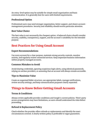 An entry-level option may be suitable for simple email organization and basic
communication. It is generally best for users with limited requirements.
Professional Option
Professional users may need stronger organization, better support, and clearer account-
management procedures. Security and reliability should receive particular attention.
Best Value Choice
The best value is not necessarily the cheapest option. A balanced choice should consider
security, usability, transparency, support, and the account's suitability for the intended
purpose.
Best Practices for Using Gmail Account
Expert Recommendations
Use every account for a clear purpose, maintain strong security controls, monitor
activity, and regularly review connected services. Keep important business information
within properly managed accounts.
Common Mistakes to Avoid
Avoid sharing credentials, ignoring suspicious login alerts, using identical passwords,
relying on unclear providers, or assuming that an account will always remain accessible.
Tips to Maximize Value
Create an organized folder structure, use appropriate labels, manage notifications,
review security settings, and keep communication purposes clearly separated.
Things to Know Before Getting Gmail Accounts
Terms & Conditions
Always review applicable provider conditions and Google's current policies. Third-party
access arrangements may have limitations, so users should understand the risks before
proceeding.
Refund & Replacement Policy
Check whether the provider offers refunds or replacements and identify the exact
circumstances covered. A clearly written policy is preferable to vague guarantees.
 