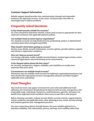 Customer Support Information
Reliable support should provide clear communication channels and reasonable
assistance for legitimate account-access issues. Avoid providers that offer no
meaningful way to address problems.
Frequently Asked Questions
Is Buy Gmail Accounts suitable for everyone?
No. Users should first determine whether a third-party account is appropriate for their
needs and consistent with applicable platform policies.
Can multiple Gmail accounts improve organization?
Yes. Separate accounts can help divide personal, professional, project, or departmental
communication when managed responsibly.
What should I check before getting an account?
Review access details, security information, recovery options, provider policies, support,
and refund or replacement conditions.
How can I keep an account secure?
Use strong credentials, enable available security features, monitor login activity, review
connected applications, and avoid sharing access unnecessarily.
Is the cheapest option always the best choice?
No. Security, transparency, support, reliability, and suitability are usually more
important than price alone.
Can businesses use multiple Gmail accounts?
Businesses may use multiple email accounts for legitimate organizational purposes, but
they should select appropriate account-management solutions and follow Google's
applicable terms and policies.
Final Thoughts
Buy Gmail Accounts may appear convenient for users who need additional email
addresses, but convenience should always be balanced with security, transparency, and
responsible usage. Individuals, freelancers, small businesses, agencies, and teams can
benefit from organized email workflows when every account has a clear purpose.
Before choosing a provider, evaluate account details, security controls, support policies,
refund conditions, and applicable terms. After obtaining access, review security settings
and maintain good account-management practices.
For users researching options through Gpvaus, the most valuable approach is to
prioritize reliability, clear information, privacy, and long-term usability rather than
 