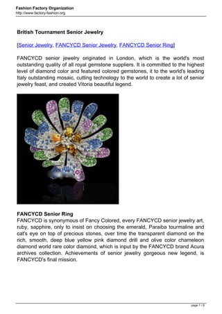 Fashion Factory Organization
http://www.factory-fashion.org




British Tournament Senior Jewelry

[Senior Jewelry, FANCYCD Senior Jewelry, FANCYCD Senior Ring]

FANCYCD senior jewelry originated in London, which is the world's most
outstanding quality of all royal gemstone suppliers. It is committed to the highest
level of diamond color and featured colored gemstones, it to the world's leading
Italy outstanding mosaic, cutting technology to the world to create a lot of senior
jewelry feast, and created Vitoria beautiful legend.




FANCYCD Senior Ring
FANCYCD is synonymous of Fancy Colored, every FANCYCD senior jewelry art,
ruby, sapphire, only to insist on choosing the emerald, Paraiba tourmaline and
cat's eye on top of precious stones, over time the transparent diamond on the
rich, smooth, deep blue yellow pink diamond drill and olive color chameleon
diamond world rare color diamond, which is input by the FANCYCD brand Acura
archives collection. Achievements of senior jewelry gorgeous new legend, is
FANCYCD's final mission.




                                                                             page 1 / 8
 