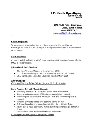 Pritesh Upadhyay
DOB-03/01/1986
Marreid
2856,Bhatt Falia, Karsanpara,
Olpad, Surat, Gujarat
Phone: 9825817612
E-mail: prit804571@gmail.com
Career Objective:
To be part of an organization that provides me opportunities to utilize my
knowledge and skills, this will be helpful to an organization as well as to me to build
up my career.
Brief Overview:
A result oriented professional with 6 yrs of experience in the area of channel sales in
FMCG & Telecom sector.
Educational Qualifications :
 B.Sc from Vinayaka Missions University in Apr-2008.
 H.S.C. from Gujarat Higher Secondary Education Board in March-2003
 S.S.C. from Gujarat Secondary Education Board in March-2001
Experiences
Channel Senior Sales Officer (1st,Nov 2012. To till date)
Parle Product Pvt Ltd. (Surat, Gujarat)
 Managing Surat Dist 6 Distributors with 1.30 Cr. monthly T.O
 Sourcing and Appointment of Distributors as and when required
 Motivating and Coaching the Distributor Team and handholding where
required
 Handling distributor issues with regard to claims and ROI
 Building of good rapport as well as controlling the distributor Team
 Taking care of route operations, market scheming and breakages at the Go
down
Manage stock levels to ensure continuous availability.
2. Driving Volume and Growth in the given Territory:
 