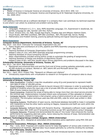 avid@email.arizona.edu AVI DUBEY Mobile: 669-222-9888
Education
• Master of Science in Computer Science at University of Arizona. 2013-2015. GPA: 4.0
• Bachelors of Technology in Computer Science and Engineering at Sir Padampat Singhania University, In-
dia. 2008–2012
Objective
I am seeking a full-time job as a software developer in a company that I can contribute my technical expertise
to and where I can utilize my analytical and problem-solving skills.
Skills/Interests
▪ Languages: Proficient in C, C++, Java, MIPS Assembly Language; C#, Experienced in JavaScript, As-
sembly Language for x86; Familiar with Perl, Python
▪ Cloud: Amazon EC2, S3, SQS, Google App Engine, Dropbox App and VMware vSphere Client.
▪ Visual Studio, IBM RAD (certified), IBM DB2 (certified), .NET, Microsoft SQL Server, MySQL
▪ Mathematics and Problem Solving, practicing aptitude testing and logical reasoning questions.
Work Experience
Computer Science Department, University of Arizona, Tucson, AZ
May 2015 - July 2015: Instructor for Computer Organization CSc 252
▪ Topics taught were architecture of a CPU, pipeline and MIPS Assembly Language programming.
Jan 2014 – May 2015:
▪ Teaching Assistant of Computer Organization CSc252
Helped a class of 110+ with MIPS assembly language programming concepts.
▪ Teaching Assistant of Cloud Computing CSc346
Major responsibilities included writing python scripts to automate the grading of assignments.
▪ Teaching Assistant of Design and Analysis of Algorithms CSc445
Helped a class of 60+ with their doubts about various algorithms and problems discussed in the class.
Scholarship Universe, University of Arizona, Tucson, AZ
Nov 2013 – Jan 2014: Web Developer
▪ Maintained and enhanced back end and the front end of three existing websites potentially used by
40,000 students on-campus. Worked on .NET, telerik API and Microsoft Server Sql.
Secure Meters Ltd, Udaipur
Nov 2011 – April, 2012: Project Title: “Research on VMware and vSphere”
▪ Introductory experiments with virtualization to research on immigration of company’s data to cloud.
Academic Projects and Internships
University of Arizona, Tucson, AZ
▪ Data Visualization: Created a map-like visualization using d3.js and javascript to represent health
care data of order of 100,000 entries.
▪ Cloud Computing: Created python scripts to launch Amazon EC2 instances in order to automate the
grading of students where the input was a list of private AMI-IDs and output was a file listing Public
DNS of every instance launched by script.
▪ Cloud Computing: Explored the scope of being able to merge more than one cloud service provider in
the common app. Implementation included instant auto-compression of files uploaded on dropbox.
▪ Computer Security: Implemented a chat program using a hybrid protocol to set up encrypted com-
munication. The encryption technique used was RSA and DES, code for which was written in JAVA
from scratch.
▪ Operating Systems: Modification of open-source, distributed database KairosDB to make it compatible
with Cassandra so that the other teams working on Nagios, Cassandra and Swift can work within the
same ecosystem.
▪ Computer Networks: Software Router with Dynamic Routing – Developed a software router capable of
performing basic ARP, ICMP and IP forwarding functions as per RFC specifications using C language.
▪ Computer Networks: Proposed and demonstrated the idea of ‘mis-router’ that enhances the routing
performance by suggesting alternate paths, hence reducing the chances of loops. Demonstration was
based on objects created in C language.
Software Technological Group Limited, Gurgaon, INDIA (Internship)
▪ May – June, 2011: Designed an automated online Insurance policy application using PHP, CSS and
MySQL.
Bridgestone Corporation, Pithampur, Dhar, INDIA (Internship)
▪ May – June, 2010: Proposed and created macros for Data Segregation of various jobs involved in the
maintenance of machines. Attained labor hours based optimality by uniformly dividing the workload.
University of Nebraska, Omaha, NE
▪ Aug – Dec, 2010: Created website using XHTML, CSS and introduced dynamic nature to the website
using Perl.
 