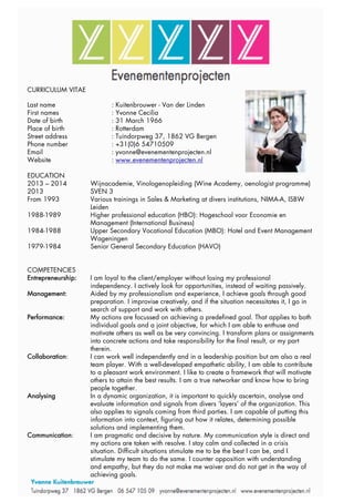 CURRICULUM VITAE
Last name : Kuitenbrouwer - Van der Linden
First names : Yvonne Cecilia
Date of birth : 31 March 1966
Place of birth : Rotterdam
Street address : Tuindorpweg 37, 1862 VG Bergen
Phone number : +31(0)6 54710509
Email : yvonne@evenementenprojecten.nl
Website : www.evenementenprojecten.nl
EDUCATION
2013 – 2014 Wijnacademie, Vinologenopleiding (Wine Academy, oenologist programme)
2013 SVEN 3
From 1993 Various trainings in Sales & Marketing at divers institutions, NIMA-A, ISBW
Leiden
1988-1989 Higher professional education (HBO): Hogeschool voor Economie en
Management (International Business)
1984-1988 Upper Secondary Vocational Education (MBO): Hotel and Event Management
Wageningen
1979-1984 Senior General Secondary Education (HAVO)
COMPETENCIES
Entrepreneurship: I am loyal to the client/employer without losing my professional
independency. I actively look for opportunities, instead of waiting passively.
Management: Aided by my professionalism and experience, I achieve goals through good
preparation. I improvise creatively, and if the situation necessitates it, I go in
search of support and work with others.
Performance: My actions are focussed on achieving a predefined goal. That applies to both
individual goals and a joint objective, for which I am able to enthuse and
motivate others as well as be very convincing. I transform plans or assignments
into concrete actions and take responsibility for the final result, or my part
therein.
Collaboration: I can work well independently and in a leadership position but am also a real
team player. With a well-developed empathetic ability, I am able to contribute
to a pleasant work environment. I like to create a framework that will motivate
others to attain the best results. I am a true networker and know how to bring
people together.
Analysing In a dynamic organization, it is important to quickly ascertain, analyse and
evaluate information and signals from divers ‘layers’ of the organization. This
also applies to signals coming from third parties. I am capable of putting this
information into context, figuring out how it relates, determining possible
solutions and implementing them.
Communication: I am pragmatic and decisive by nature. My communication style is direct and
my actions are taken with resolve. I stay calm and collected in a crisis
situation. Difficult situations stimulate me to be the best I can be, and I
stimulate my team to do the same. I counter opposition with understanding
and empathy, but they do not make me waiver and do not get in the way of
achieving goals.
 