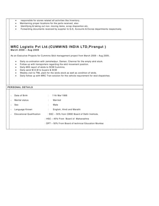 • responsible for stores related all activities like Inventory,
• Maintaining proper locations for the parts received, also
• Identifying & taking out non- moving items, scrap disposition etc.
• Forwarding documents received by supplier to Q.A, Accounts & Excise departments respectively.
MRC Logistic Pvt Ltd.(CUMMINS INDIA LTD,Pirangut )
Ma rch 2 00 9 – Au g 20 09
As an Executive Projects for Cummins Skid management project from March 2009 – Aug 2009.
• Daily co-ordination with Jamshedpur, Daman, Chennai for the empty skid stock.
• Follow up with transporters regarding the skid movement position.
• Daily MIS report of skids to SCM Cummins.
• Daily send M.O.M to buyers & SCM
• Weekly visit to TML plant for the skids stock as well as condition of skids.
• Daily follow up with MRC Tran solution for the vehicle requirement for skid dispatches.
PER SON AL D ET AIL S
• Date of Birth : 11th Mar’1968
• Marital status : Married
• Sex : Male
• Language Known : English, Hindi and Marathi
• Educational Qualification : SSC – 50% from CBSE Board of Delhi Institute.
: HSC – 45% From Board of Maharashtra
: DPT – 50% From Board of technical Education Mumbai
 