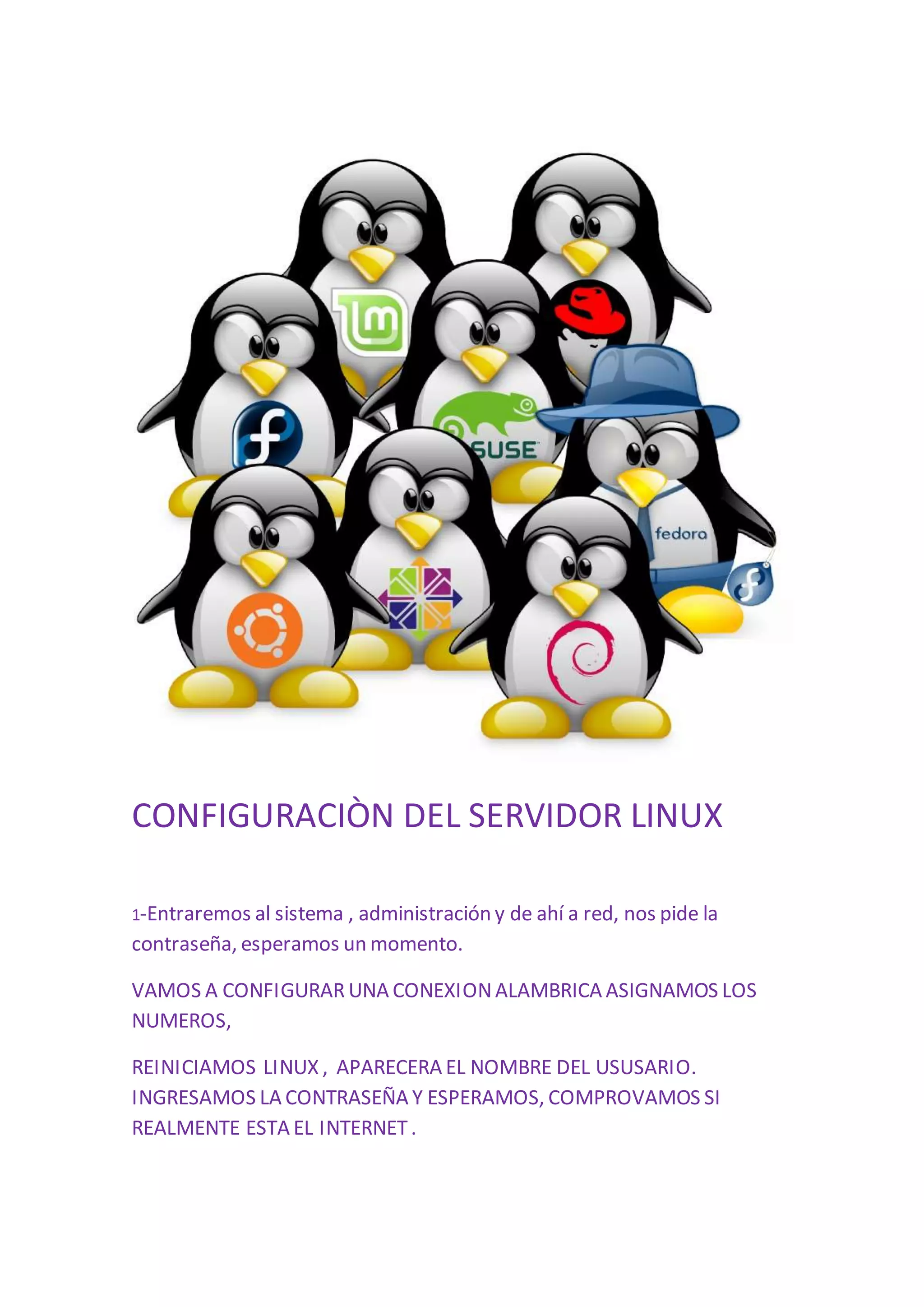 CONFIGURACIÒN DEL SERVIDOR LINUX 
1-Entraremos al sistema , administración y de ahí a red, nos pide la 
contraseña, esperamos un momento. 
VAMOS A CONFIGURAR UNA CONEXION ALAMBRICA ASIGNAMOS LOS 
NUMEROS, 
REINICIAMOS LINUX , APARECERA EL NOMBRE DEL USUSARIO. 
INGRESAMOS LA CONTRASEÑA Y ESPERAMOS, COMPROVAMOS SI 
REALMENTE ESTA EL INTERNET . 
 