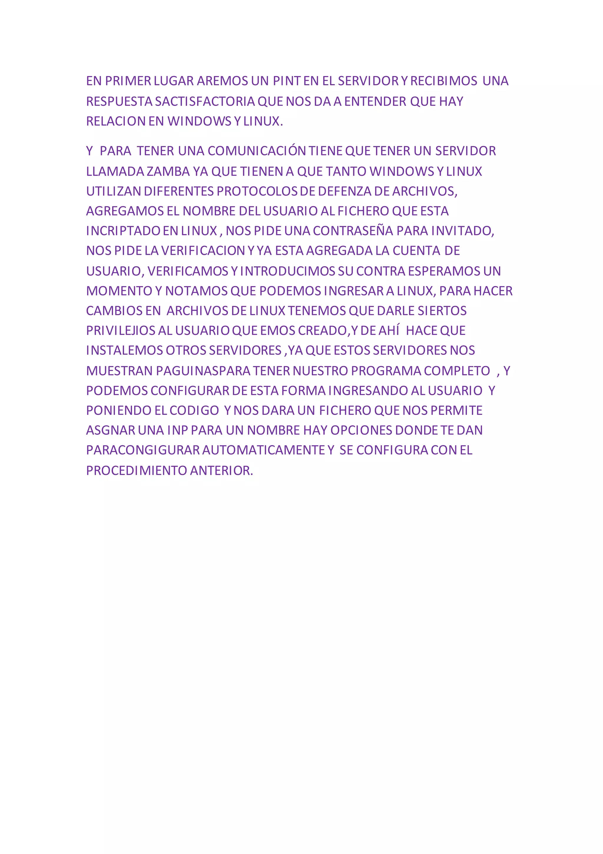 EN PRIMER LUGAR AREMOS UN PINT EN EL SERVIDOR Y RECIBIMOS UNA 
RESPUESTA SACTISFACTORIA QUE NOS DA A ENTENDER QUE HAY 
RELACION EN WINDOWS Y LINUX. 
Y PARA TENER UNA COMUNICACIÓN TIENE QUE TENER UN SERVIDOR 
LLAMADA ZAMBA YA QUE TIENEN A QUE TANTO WINDOWS Y LINUX 
UTILIZAN DIFERENTES PROTOCOLOS DE DEFENZA DE ARCHIVOS, 
AGREGAMOS EL NOMBRE DEL USUARIO AL FICHERO QUE ESTA 
INCRIPTADO EN LINUX , NOS PIDE UNA CONTRASEÑA PARA INVITADO, 
NOS PIDE LA VERIFICACION Y YA ESTA AGREGADA LA CUENTA DE 
USUARIO, VERIFICAMOS Y INTRODUCIMOS SU CONTRA ESPERAMOS UN 
MOMENTO Y NOTAMOS QUE PODEMOS INGRESAR A LINUX, PARA HACER 
CAMBIOS EN ARCHIVOS DE LINUX TENEMOS QUE DARLE SIERTOS 
PRIVILEJIOS AL USUARIO QUE EMOS CREADO,Y DE AHÍ HACE QUE 
INSTALEMOS OTROS SERVIDORES ,YA QUE ESTOS SERVIDORES NOS 
MUESTRAN PAGUINASPARA TENER NUESTRO PROGRAMA COMPLETO , Y 
PODEMOS CONFIGURAR DE ESTA FORMA INGRESANDO AL USUARIO Y 
PONIENDO EL CODIGO Y NOS DARA UN FICHERO QUE NOS PERMITE 
ASGNAR UNA INP PARA UN NOMBRE HAY OPCIONES DONDE TE DAN 
PARACONGIGURAR AUTOMATICAMENTE Y SE CONFIGURA CON EL 
PROCEDIMIENTO ANTERIOR. 

