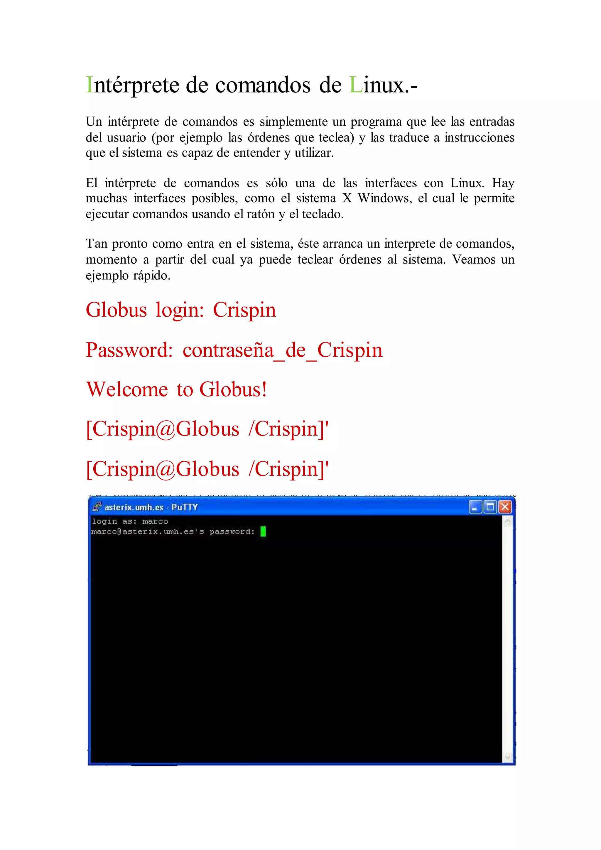 Intérprete de comandos de Linux.- 
Un intérprete de comandos es simplemente un programa que lee las entradas 
del usuario (por ejemplo las órdenes que teclea) y las traduce a instrucciones 
que el sistema es capaz de entender y utilizar. 
El intérprete de comandos es sólo una de las interfaces con Linux. Hay 
muchas interfaces posibles, como el sistema X Windows, el cual le permite 
ejecutar comandos usando el ratón y el teclado. 
Tan pronto como entra en el sistema, éste arranca un interprete de comandos, 
momento a partir del cual ya puede teclear órdenes al sistema. Veamos un 
ejemplo rápido. 
Globus login: Crispin 
Password: contraseña_de_Crispin 
Welcome to Globus! 
[Crispin@Globus /Crispin]' 
[Crispin@Globus /Crispin]' 
 