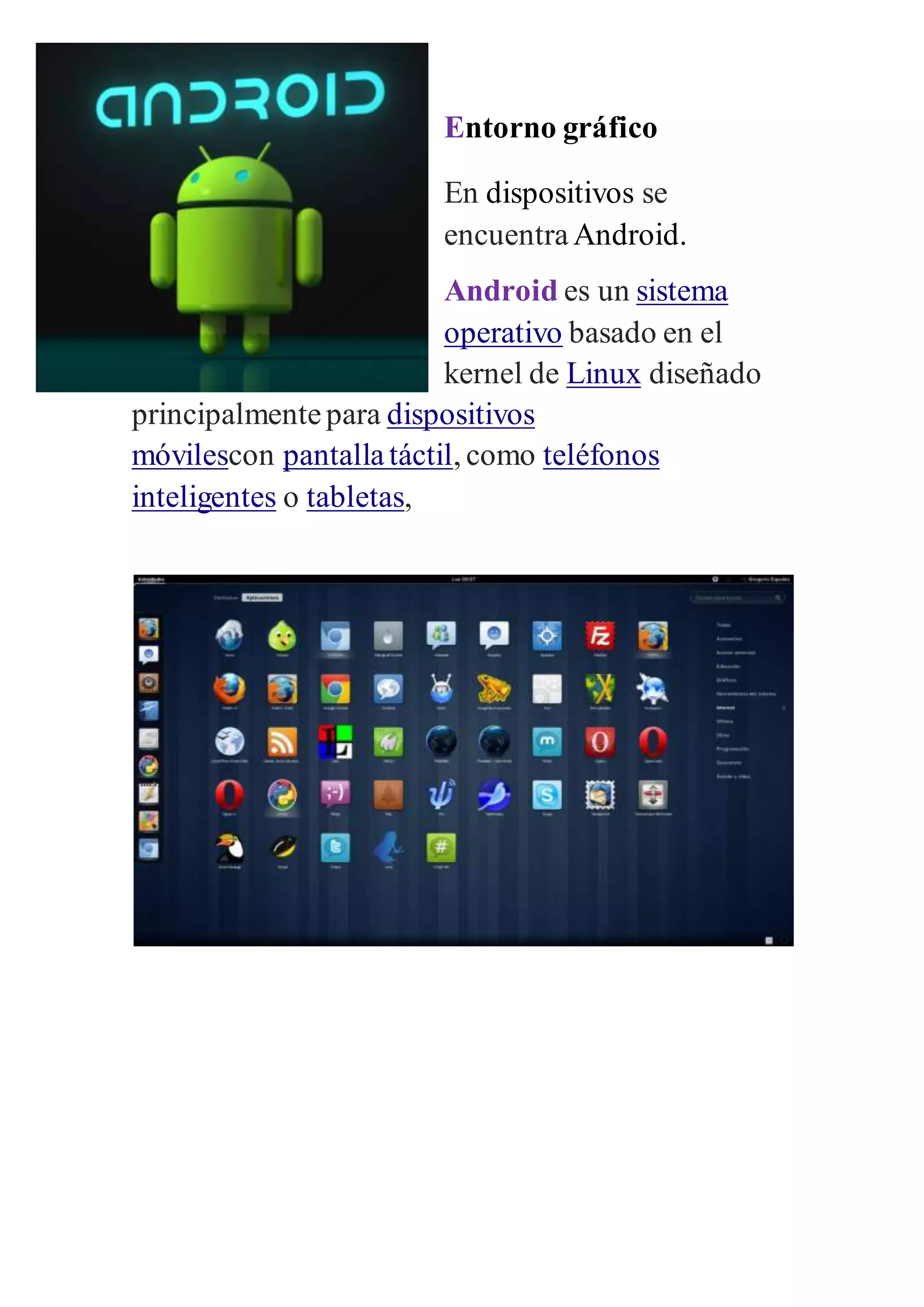 Entorno gráfico 
En dispositivos se 
encuentra Android. 
Android es un sistema 
operativo basado en el 
kernel de Linux diseñado 
principalmente para dispositivos 
móvilescon pantalla táctil, como teléfonos 
inteligentes o tabletas, 
 