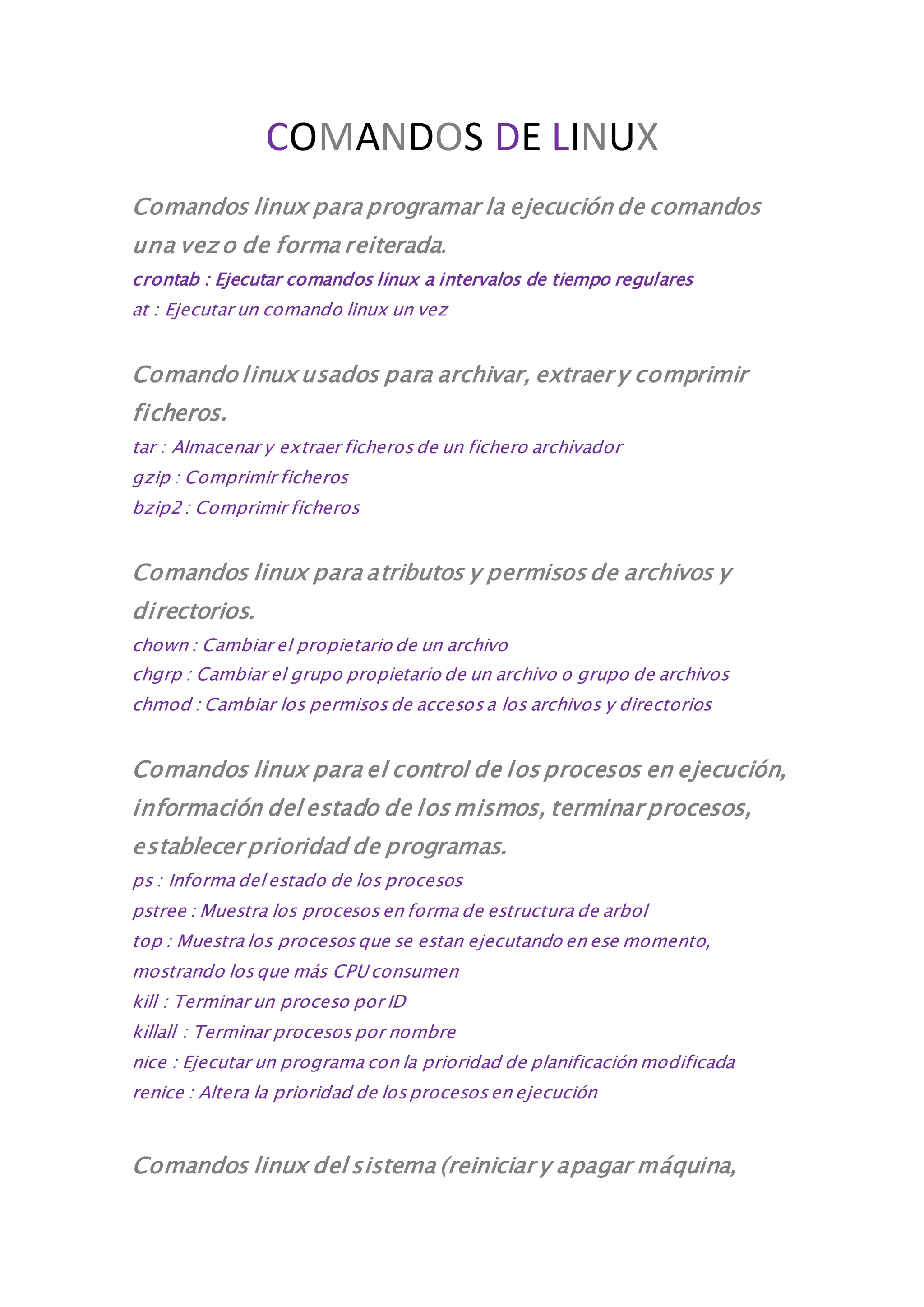 COMANDOS DE LINUX 
Comandos linux para programar la ejecución de comandos 
una vez o de forma reiterada. 
crontab : Ejecutar comandos linux a intervalos de tiempo regulares 
at : Ejecutar un comando linux un vez 
Comando linux usados para archivar, extraer y comprimir 
ficheros. 
tar : Almacenar y extraer ficheros de un fichero archivador 
gzip : Comprimir ficheros 
bzip2 : Comprimir ficheros 
Comandos linux para atributos y permisos de archivos y 
directorios. 
chown : Cambiar el propietario de un archivo 
chgrp : Cambiar el grupo propietario de un archivo o grupo de archivos 
chmod : Cambiar los permisos de accesos a los archivos y directorios 
Comandos linux para el control de los procesos en ejecución, 
información del estado de los mismos, terminar procesos, 
establecer prioridad de programas. 
ps : Informa del estado de los procesos 
pstree : Muestra los procesos en forma de estructura de arbol 
top : Muestra los procesos que se estan ejecutando en ese momento, 
mostrando los que más CPU consumen 
kill : Terminar un proceso por ID 
killall : Terminar procesos por nombre 
nice : Ejecutar un programa con la prioridad de planificación modificada 
renice : Altera la prioridad de los procesos en ejecución 
Comandos linux del sistema (reiniciar y apagar máquina, 
 