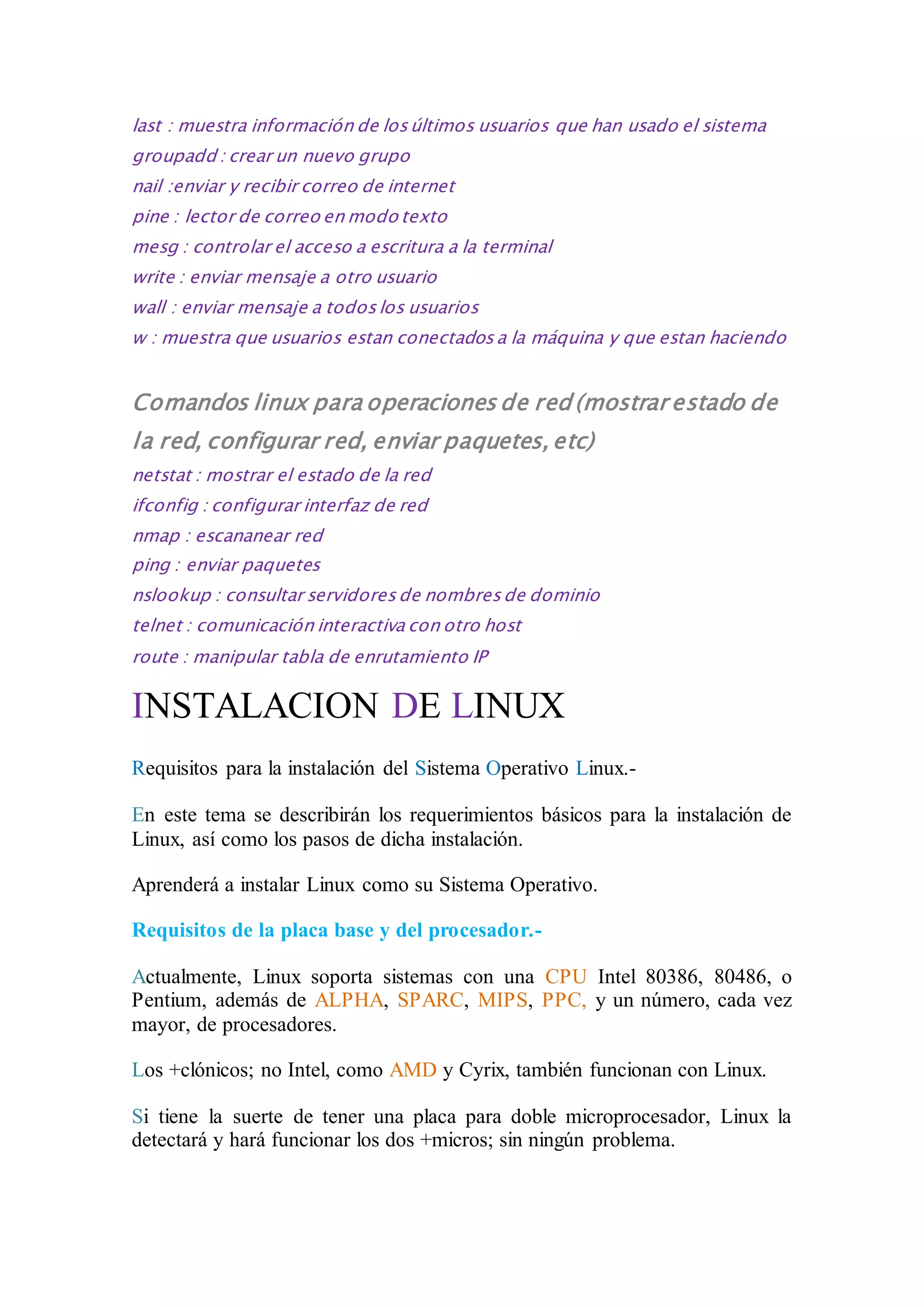 last : muestra información de los últimos usuarios que han usado el sistema 
groupadd : crear un nuevo grupo 
nail :enviar y recibir correo de internet 
pine : lector de correo en modo texto 
mesg : controlar el acceso a escritura a la terminal 
write : enviar mensaje a otro usuario 
wall : enviar mensaje a todos los usuarios 
w : muestra que usuarios estan conectados a la máquina y que estan haciendo 
Comandos linux para operaciones de red (mostrar estado de 
la red, configurar red, enviar paquetes, etc) 
netstat : mostrar el estado de la red 
ifconfig : configurar interfaz de red 
nmap : escananear red 
ping : enviar paquetes 
nslookup : consultar servidores de nombres de dominio 
telnet : comunicación interactiva con otro host 
route : manipular tabla de enrutamiento IP 
INSTALACION DE LINUX 
Requisitos para la instalación del Sistema Operativo Linux.- 
En este tema se describirán los requerimientos básicos para la instalación de 
Linux, así como los pasos de dicha instalación. 
Aprenderá a instalar Linux como su Sistema Operativo. 
Requisitos de la placa base y del procesador.- 
Actualmente, Linux soporta sistemas con una CPU Intel 80386, 80486, o 
Pentium, además de ALPHA, SPARC, MIPS, PPC, y un número, cada vez 
mayor, de procesadores. 
Los +clónicos; no Intel, como AMD y Cyrix, también funcionan con Linux. 
Si tiene la suerte de tener una placa para doble microprocesador, Linux la 
detectará y hará funcionar los dos +micros; sin ningún problema. 
 