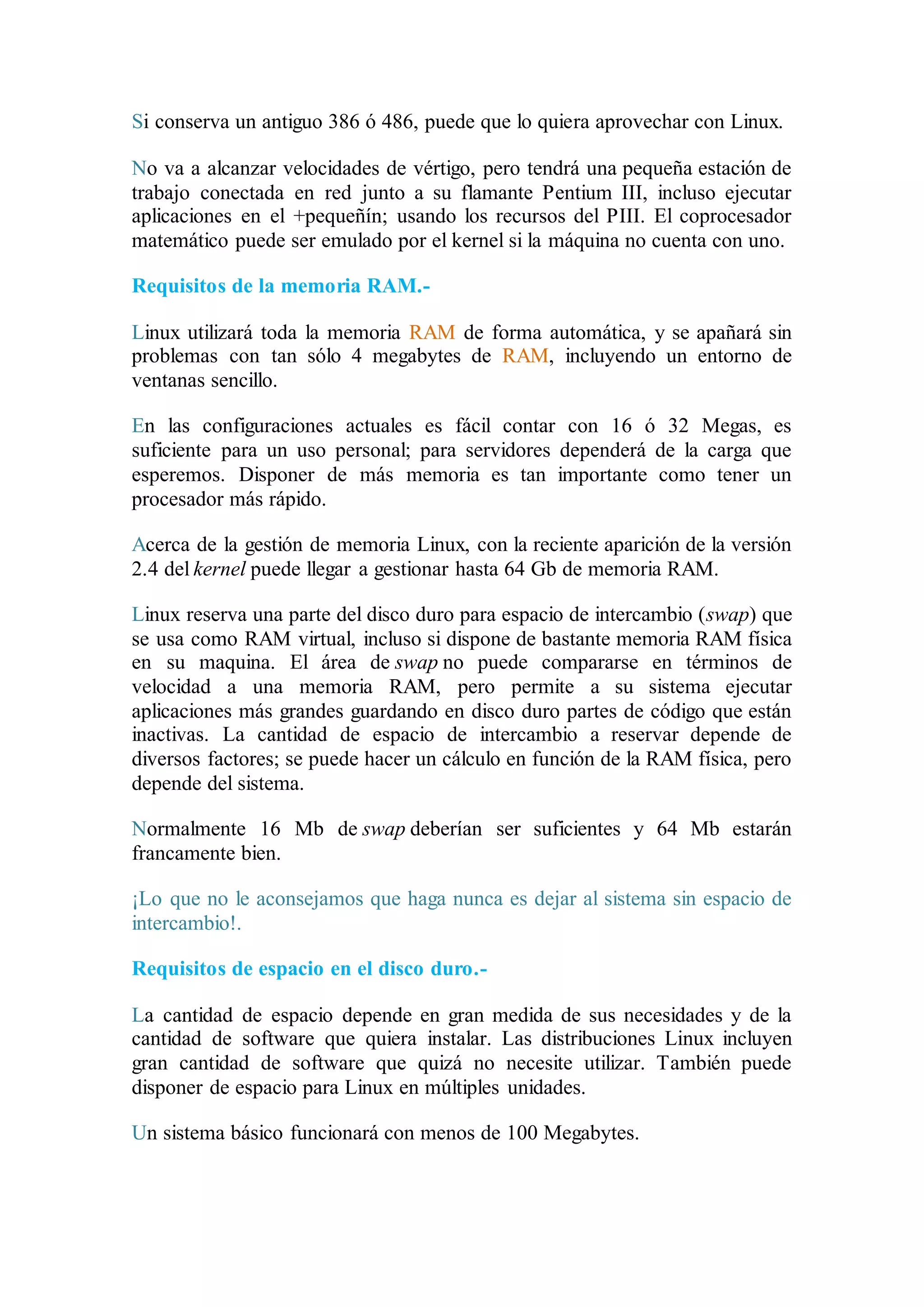 Si conserva un antiguo 386 ó 486, puede que lo quiera aprovechar con Linux. 
No va a alcanzar velocidades de vértigo, pero tendrá una pequeña estación de 
trabajo conectada en red junto a su flamante Pentium III, incluso ejecutar 
aplicaciones en el +pequeñín; usando los recursos del PIII. El coprocesador 
matemático puede ser emulado por el kernel si la máquina no cuenta con uno. 
Requisitos de la memoria RAM.- 
Linux utilizará toda la memoria RAM de forma automática, y se apañará sin 
problemas con tan sólo 4 megabytes de RAM, incluyendo un entorno de 
ventanas sencillo. 
En las configuraciones actuales es fácil contar con 16 ó 32 Megas, es 
suficiente para un uso personal; para servidores dependerá de la carga que 
esperemos. Disponer de más memoria es tan importante como tener un 
procesador más rápido. 
Acerca de la gestión de memoria Linux, con la reciente aparición de la versión 
2.4 del kernel puede llegar a gestionar hasta 64 Gb de memoria RAM. 
Linux reserva una parte del disco duro para espacio de intercambio (swap) que 
se usa como RAM virtual, incluso si dispone de bastante memoria RAM física 
en su maquina. El área de swap no puede compararse en términos de 
velocidad a una memoria RAM, pero permite a su sistema ejecutar 
aplicaciones más grandes guardando en disco duro partes de código que están 
inactivas. La cantidad de espacio de intercambio a reservar depende de 
diversos factores; se puede hacer un cálculo en función de la RAM física, pero 
depende del sistema. 
Normalmente 16 Mb de swap deberían ser suficientes y 64 Mb estarán 
francamente bien. 
¡Lo que no le aconsejamos que haga nunca es dejar al sistema sin espacio de 
intercambio!. 
Requisitos de espacio en el disco duro.- 
La cantidad de espacio depende en gran medida de sus necesidades y de la 
cantidad de software que quiera instalar. Las distribuciones Linux incluyen 
gran cantidad de software que quizá no necesite utilizar. También puede 
disponer de espacio para Linux en múltiples unidades. 
Un sistema básico funcionará con menos de 100 Megabytes. 
 