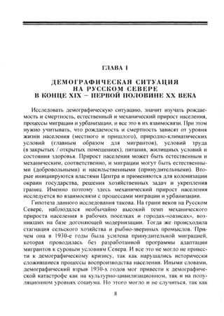 ГЛАВА I
ДЕМОГРАФИЧЕСКАЯ СИТУАЦИЯ
НА РУССКОМ С Е В Е Р Е
В КОНЦЕ XIX - ПЕРВОЙ ПОЛОВИНЕ XX ВЕКА
Исследовать демографическую ситуацию, значит изучать рождае-
мость и смертность, естественный и механический прирост населения,
процессы мифации и урбанизации, и все это в их взаимосвязи. При этом
нужно учитывать, что рождаемость и смертность зависят от уровня
жизни населения (местного и пришлого), природно-климатических
условий (главным образом для мигрантов), условий труда
(в закрытых / открытых помещениях), питания, жилищных условий и
состояния здоровья. Прирост населения может быть естественным и
механическим, соответственно, и миграции могут быть естественны-
ми (добровольными) и насильственными (принудительными). Вто-
рые инициируются властями Центра и применяются для колонизации
окраин государства, решения хозяйственных задач и укрепления
границ. Именно поэтому здесь механический прирост населения
исследуется во взаимосвязи с процессами миграции и урбанизации.
Гипотеза данного исследования такова. На грани веков на Русском
Севере, наблюдался необычайно высокий темп механического
прироста населения в рабочих поселках и городах-«оазисах», воз-
никших на базе догоняющей модернизации. Тогда же происходила
стагнация сельского хозяйства и рыбно-звериных промыслов. При.-
чем она в 1930-е годы была усилена принудительной миграцией,
которая проводилась без разработанной программы адаптации
мигрантов к суровым условиям Севера. И все это не могло не привес-
ти к демографическому кризису, так как нарушались исторически
сложившиеся процессы воспроизводства населения. Иными словами,
демографический взрыв 1930-х годов мог привести к демографиче-
ской катастрофе как на культурно-цивилизационном, так и на попу-
ляционном уровнях социума. Но этого могло и не случиться, так как
8
Copyright ОАО «ЦКБ «БИБКОМ» & ООО «Aгентство Kнига-Cервис»
 