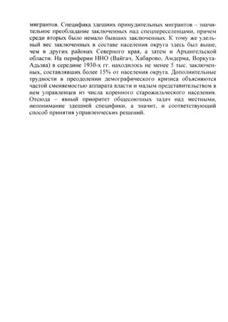 мигрантов. Специфика здешних принудительных мигрантов - значи-
тельное преобладание заключенных над спецпереселенцами, причем
среди вторых было немало бывших заключенных. К тому же удель-
ный вес заключенных в составе населения округа здесь был выше,
чем в других районах Северного края, а затем и Архангельской
области. На периферии ННО (Вайгач, Хабарово, Амдерма, Воркута-
Адьзва) в середине 1930-х гг. находилось не менее 5 тыс. заключен-
ных, составлявших более 15% от населения округа. Дополнительные
трудности в преодолении демографического кризиса объясняются
частой сменяемостью аппарата власти и малым представительством в
нем управленцев из числа коренного старожильческого населения.
Отсюда - явный приоритет общесоюзных задач над местными,
непонимание здешней специфики, а значит, и соответствующий
способ принятия управленческих решений.
Copyright ОАО «ЦКБ «БИБКОМ» & ООО «Aгентство Kнига-Cервис»
 