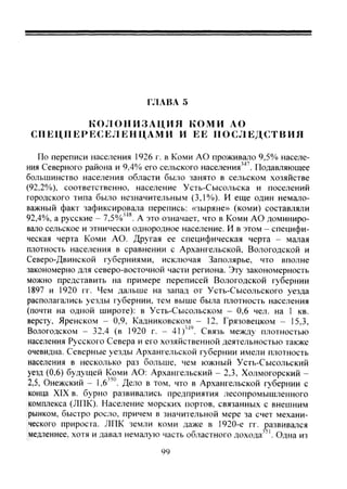 ГЛАВА 5
К О Л О Н И З А Ц И Я КОМИ АО
СПЕЦПЕРР:СЕЛЕНЦАМИ И ЕЕ П О С Л Е Д С Т В И Я
По переписи населения 1926 г. в Коми АО проживало 9,5% населе-
ния Северного района и 9,4% его сельского населения''*'. Подавляющее
большинство населения области было занято в сельском хозяйстве
(92,2%). соответственно, население Усть-Сысольска и поселений
городского типа было незначительным (3,1%)). И еще один немало-
важный факт зафиксировала перепись: «зыряне» (коми) составляли
92,4%, а русские - 7,5%'^'*. А это означает, что в Коми АО доминиро-
вало сельское и этнически однородное население. И в этом - специфи-
ческая черта Коми АО. Другая ее специфическая черта - малая
плотность населения в сравнении с Архангельской, Вологодской и
Северо-Двинской губерниями, исключая Заполярье, что вполне
закономерно для северо-восточной части региона. Эту закономерность
можно представить на примере переписей Вологодской губернии
1897 и 1920 гг. Чем дальше на запад от Усть-Сысольского уезда
располагались уезды губернии, тем выше была плотность населения
(почти на одной широте): в Усть-Сысольском - 0,6 чел. на 1 кв.
версту, Яренском - 0,9, Кадниковском - 12, Грязовецком - 15,3,
Вологодском - 32.4 (в 1920 г. ~ 41)'^'. Связь между плотностью
населения Русского Севера и его хозяйственной деятельностью также
очевидна. Северные уезды Архангельской губернии имели плотность
населения в несколько раз больше, чем южный Усть-Сысольский
уезд (0,6) будущей Коми АО: Архангельский - 2,3, Холмогорский -
2,5, Онежский - 1,6 ' . Дело в том, что в Архангельской губернии с
конца XIX в. бурно развивались предприятия лесопромышленного
комплекса (ЛПК). Население морских портов, связанных с внешним
рынком, быстро росло, причем в значительной мере за счет механи-
ческого прироста. ЛПК земли коми даже в 1920-е гг. ^)азвивался
медленнее, хотя и давал немалую часть областного дохода^'. Одна из
99
Copyright ОАО «ЦКБ «БИБКОМ» & ООО «Aгентство Kнига-Cервис»
 