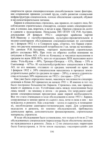 смертности среди спецпереселенцев способствовали такие факторы,
как сохранение прежних условий труда, слабо развитая социальная
инфраструктура спецпоселков, плохое обеспечение одеждой, обувью
и неудовлетворительное питание.
Бараки в спецпоселках строились, как правило, из сырого леса, без
соблюдения строительных стандартов, силами самих спецпереселен-
цев, в спешке, как, впрочем, и везде в крае. Причем строили их долго
и сдавали с недоделками. Начальник ПП ОГПУ СК Р.И. Аустрин,
докладывая 20 февраля 1932 г. секретарю крайкома партии
В.И. Иванову о «хозобустраивании, культурно-просветительном и
медико-санитарном обслуживании спецпереселенцев по состоянию
на 1 февраля 1932 г.» в Северном крае, отметил, что бараки строи-
лись «из расчета минимальной потребности 3 кв. метра на человека».
По данным Р.И. Аустрина, «процент выполнения строительных
работ» составлял 90%. При этом он обратил особое внимание на
ситуацию в Коми АО: «Хотя по Комилесу и числится выполнение в
среднем по всем ЛПХ 81%, зато по отдельным ЛПХ выполнено всего
лишь: Усть-Кулом - 49%, Троицко-Печорск - 43%, Ижма - 33% и
Сыктывкар - 67%». И «сельхозобустройство» спецпоселков в Коми
АО, по его мнению, отставало от средних значений по краю: на
I февраля 1932 г. 50% спецпоселков находилось в процессе земле-
устроительных работ (в среднем по краю - 20%), а начало строитель-
ства остальных 50% перенесено на 1932 г. (по краю - 22%)""'.
Как уже было определено выше, максимум численности спецпере-
селенцев в Коми АО пришелся на начало 1931 г. И именно в тот год
было построено большинство бараков. Строились они, как правило,
вдали от деревень и сел. Устойчивая связь между поселениями была
лишь зимой - по зимнику и летом - по рекам, что затрудняло снаб-
жение спецпереселенцев предметами даже первой необходимости.
Все это стало очевидным в ходе обследования в июне 1933 г. Бараки,
сооруженные в зимнее время из сырого леса, печи и окна в них - все
нуждаюсь в ремонте. Как следствие - холод и сырость в помещени-
ях, несоблюдение санитарно-гигиенических норм. Для устранения
недоделок и ремонта, по мнению обследователей, требовалось
длительное время, дополнительное финансирование, строительные
материалы, строители.
В ходе обследования было установлено, что только в 6-ти из 27-ми
обследованных спецпоселков переселенцы были обеспечены жильем,
не нуждавшемся в ремонте. Лишь в 12-ти спецпоселках территория
была благоустроена, в 16-ти земля оказалась «малопригодной» для
106
Copyright ОАО «ЦКБ «БИБКОМ» & ООО «Aгентство Kнига-Cервис»
 