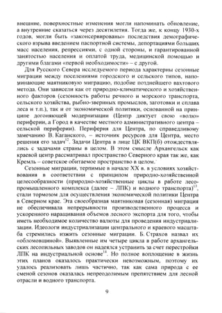 внешние, поверхностньсе изменения могли напоминать обновление,
а внутренние сказаться через десятилетия. Тогда же, к концу 1930-х
годов, могли быть «законсервированы» последствия демографиче-
ского взрыва введением паспортной системы, депортациями больших
масс населения, репрессиями, с одной стороны, и гарантированной
занятостью населения и оплатой труда, медицинской помощью и
другими благами «первой необходимости» - с другой.
Для Русского Севера исследуемого периода характерны сезонные
миграции между поселениями городского и сельского типов, напо-
минающие маятниковую миграцию, подобие позднейшего вахтового
метода. Они зависели как от природно-климатического и хозяйствен-
ного факторов (сезонность работы речного и морского транспорта,
сельского хозяйства, рыбно-звериных промыслов, заготовки и сплава
леса и т.п.), так и от экономической политики, основанной на прин-
ципе догоняющей модернизации (Центр диктует свою «волю»
периферии, а Город в качестве местного административного центра -
сельской периферии). Периферия для Центра, по справедливому
замечанию В. Каганского, - источник ресурсов для Центра, место
решения его задач'^. Задачи Центра в лице ЦК ВКП(б) отождествля-
лись с задачами страны в целом. В этом смысле Архангельск как
краевой центр рассматривал пространство Северного края так же, как
Кремль - советское обитаемое пространство в целом.
Сезонные миграции, терпимые в начале XX в. в условиях хозяйст-
вования в соответствии с принципом природно-хозяйственной
целесообразности (природно-хозяйственные циклы в работе лесо-
промышленного комплекса (далее - ЛПК) и водного транспорта)'^,
стали тормозом для осуществления экономической политики Центра
в Северном крае. Эта своеобразная маятниковая (сезонная) миграция
не обеспечивала непрерывности производственного процесса и
ускоренного наращивания объемов лесного экспорта для того, чтобы
иметь необходимое количество валюты для проведения индустриали-
зации. Идеологи индустриализации центрального и краевого масшта-
ба стремились изжить сезонные миграции. Б. Страхов назвал их
«обломовщиной». Выявленные им четыре цикла в работе архангель-
ских лесопильных заводов он надеялся устранить за счет перестройки
ЛПК на индустриальной основе'*. Но полное воплощение в жизнь
этих планов оказалось практически невозможным, поэтому их
удалось реализовать лишь частично, так как сама природа с ее
сменой сезонов оказалась непреодоли.мы.м препятствием для лесной
отрасли и водного транспорта.
9
Copyright ОАО «ЦКБ «БИБКОМ» & ООО «Aгентство Kнига-Cервис»
 