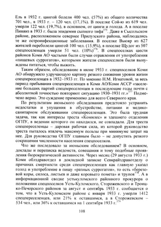 Ель в 1932 г. цингой болели 400 чел. (57%) из общего количества
701 чел., в 1933 г. - 120 чел. (17,1%). В поселке Сой-ю из 619 чел.
умерли 122 чел. (19,7%), в основном, от цинги и голода. А в поселке
Пиняиз в 1933 г. была эпидемия сыпного тифа"'. Даже в Сысольском
районе, расположенном севернее Прилузского района, наблюдались
те же остроинфекционные заболевания. В поселке Вьюяр из 627
жителей переболели цингой 100 чел. (15,9%), в поселке Щудог из 507
спецпоселенцев умерли 51 чел. (10%)"®. В спецпоселках шести
районов Коми АО частыми были случаи отравления от употребления
«пищевых суррогатов», которыми жители спецпоселков были выну-
ждены питаться, чтобы выжить.
Таким образом, обследование в июне 1933 г. спецпоселков Коми
АО обнаружило удручающую картину резкого снижения уровня жизни
спецпереселенцев в 1932-1933 гг. По мнению Н.М. Игнатовой, за весь
период пребывания спецпереселенцев в Коми АО/Коми АССР «заселе-
ние больших партий спецпереселенцев в последующие годы почти с
абсолютной точностью повторяют ситуацию 1930-1931 гг.»"' Подме-
чено верно. Это суждение применимо для всего Северного края.
По результатам июньского обследования предстояло устранить
недостатки и упущения в обустройстве, питании и медико-
санитарном обслуживании спецпереселенцев. Это была трудная
задача, так как интересы треста «Комилес» и здешнего отделения
ОГПУ, в ведении которого он находился, не совпадали. Для треста
спецпереселенцы - даровая рабочая сила, из которой руководство
треста пыталось извлечь максимум пользы при минимуме затрат на
нее. Для руководства ОГПУ главным было - не допустить резкого
сокращения численности населения спецпоселков.
Что же последовало за июньским обследованием? В основном,
доклады и переписка ведомств, совещания и тому подобные прояв-
ления бюрократической активности. Через месяц (29 августа 1933 г.)
Коми облздравотдел в докладной записке Севкрайздравотделу о
причинах смертности среди спецпереселенцев как главную указал
голод и употребление в пищу «разных суррогатов», то есть «березо-
вой коры, силоса, листьев и даже коровьего помета» и трупов" . А в
информационной сводке устькуломского районного прокурора о
положении спецпоселков Усть-Куломского, Сторожевского и Троиц-
ко-Печорского районов за август и сентябрь 1933 г. сообщается о
том, что в Усть-Куломском районе с января 1933 г. умерли 1412
спецпереселенцев, или 21% к оставшимся, а в Сторожевском -
534 чел., или 36% к оставшимся на 1 сентября 1933 г."'
108
Copyright ОАО «ЦКБ «БИБКОМ» & ООО «Aгентство Kнига-Cервис»
 