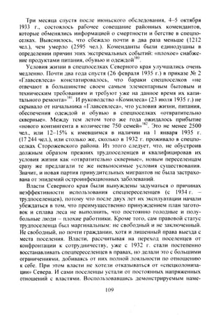 Три месяца спустя после июньского обследования, 4-5 октября
1933 г., состоялось рабочее совещание районных комендантов,
которые обменялись информацией о смертности и бегстве в спецпо-
селках. Выяснилось, что сбежало почти в два раза меньше (1212
чел.), чем умерло (2595 чел.). Коменданты были единодушны в
определении причин этих экстремальных событий: «плохое» снабже-
ние продуктами питания, обувью и одеждой'^".
Условия жизни в спецпоселках Северного края улучшались очень
медленно. Почти два года спустя (26 февраля 1935 г.) в приказе № 2
«Главсевлеса» констатироваюсь, что бараки спецпоселков «не
отвечают в большинстве своем самым элементарным бытовым и
техническим требованиям и требуют уже на данное время их капи-
тального ремонта»'^'. И руководство «Комилеса» (23 июля 1935 г.) не
скрывало от начальника «Главсевлеса», что условия жизни, питания,
обеспечения одеждой и обувью в спецпоселках «отвратительно
скверные». Между тем летом того же года ожидалось прибытие
«нового контингента в количестве 750 семей»'®^. Это не менее 2500
чел., или 12-15% к имевшимся в наличии на 1 января 1935 г.
(17 244 чел.), или столько же, сколько в 1932 г. проживало в спецпо-
селках Сторожевского района. Из этого следует, что, не обустроив
должным образом прежних трудпоселенцев и квалифицировав их
условия жизни как «отвратительно скверные», новым переселенцам
сразу же предлагали те же невыносимые условия существования.
Значит, и новая партия принудительных мигрантов не была застрахо-
вана от эпидемий остроинфекционных заболеваний.
Власти Северного края были вынуждены задуматься о причинах
неэффективности использования спецпереселенцев (с 1934 г. -
трудпоселенцев), потому что после дв>'х лет их эксплуатации начали
убеждаться в том, что преимущественно принуждением план загото-
вок и сплава леса не выполнить, что постоянно голодные и полу-
больные люди - плохие работники. Кроме того, сам правовой статус
трудпоселенца был маргинальным: не свободный и не заключенный.
Не свободный, но почти гражданин, .хотя и лишенный права выезда с
места поселения. Власти, рассчитывая на переход поселенцев от
конфронтации к сотрудничеству, уже с 1932 г. стали постепенно
восстанавливать спецпереселенцев в правах, но делали это с большими
ограничениями, добиваясь от них полной лояльности по отношению
к себе. При этом власти не хотели отказываться от «спецколониза-
ции» Севера. И сами поселенцы устали от постоянных напряженных
отношений с властями. Воспользовавшись демонстрируемым наме-
109
Copyright ОАО «ЦКБ «БИБКОМ» & ООО «Aгентство Kнига-Cервис»
 