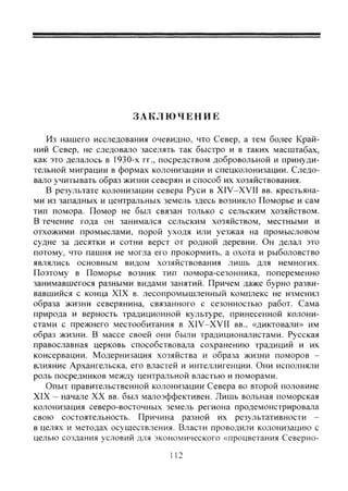 З А К Л Ю Ч Е Н И Е
Из нашего исследования очевидно, что Север, а тем более Край-
ний Север, не следовало заселять так быстро и в таких масштабах,
как это делалось в 1930-х гг., посредством добровольной и принуди-
тельной миграции в формах колонизации и спецколонизации. Следо-
вало учитывать образ жизни северян и способ их хозяйствования.
В результате колонизации севера Руси в XIV-XVII вв. крестьяна-
ми из западных и центральных земель здесь возникло Поморье и сам
тип помора. Помор не был связан только с сельским хозяйством.
В течение года он занимался сельским хозяйством, местными и
отхожими промыслами, порой уходя или уезжая на промысловом
судне за десятки и сотни верст от родной деревни. Он делал это
потому, что пашня не могла его прокормить, а охота и рыболовство
являлись основным видом хозяйствования лишь для немногих.
Поэтому в Поморье возник тип помора-сезонника, попеременно
занимавшегося разными видами занятий. Причем даже бурно разви-
вавшийся с конца XIX в. лесопромышленный комплекс не изменил
образа жизни северянина, связанного с сезонностью работ. Сама
природа и верность традиционной культуре, принесенной колони-
стами с прежнего местообитания в XIV-XVII вв., «диктовали» им
образ жизни. В массе своей они были традиционалистами. Русская
православная церковь способствовала сохранению традиций и их
консервации. Модернизация хозяйства и образа жизни поморов -
влияние Архангельска, его властей и интеллигенции. Они исполняли
роль посредников между центральной властью и поморами.
Опыт правительственной колонизации Севера во второй половине
XIX - начале XX вв. был малоэффективен. Лишь вольная поморская
колонизация северо-восточных земель региона продемонстрировала
свою состоятельность. Причина разной их результативности -
в целях и методах осуществления. Власти проводили колонизацию с
целью создания условий для экономического «процветания Северно-
112
Copyright ОАО «ЦКБ «БИБКОМ» & ООО «Aгентство Kнига-Cервис»
 