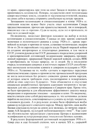 го края», ориентируясь при этом на опыт Запада и надеясь на пред-
приимчивость колонистов. Поморы, осуществляя свою колонизацию
северо-восточных земель, уходили от малоземелья и властей, надеясь
на самих себя и пытаясь сохранить самобытную культуру предков.
Затевавшим колонизацию и спецколонизацию в конце 1920-х гг.
советским властям нужно было учесть опыт колонизации Севера
предшественниками, причем как правительственной, так и поморской,
взвесив все «за» и «против». Судя по всему, если это и произошло, то
явно не в должной мере.
По-видимому, несколько факторов повлияло на выбор в пользу
колонизации и спецколонизации. Главные из них: кризис советской
экономики и политического режима к концу 1920-х гг., кризис евро-
пейской культуры и критика ее основ, установка политических лидеров
16-ти из 26-ти европейских государств после Первой .мировой войны
на создание авторитарных и тоталитарных режимов, в том числе в
СССР, утопизм руководства СССР, решившего посредством ускоренной
и кратковременной догоняющей модернизации завершить промыш-
ленный переворот, прерванный Первой мировой войной, создать ВПК
и преобразовать не только природу, но и людей. Не в последнюю
очередь колонизации северных и восточных окраин СССР способство-
вало аномальное гютепление климата в северном полушарии в 1920-
1930-х гг. Установка на то, чтобы «догнать и перегнать» передовые
капиталистические страны в производстве промышленной продукции
не могла воплотиться без резкого снижения уровня жизни народов,
от которых власти требовали стать пассионариями и пожертвовать
собой во имя «светлого будущего». Этим объясняется и отсутствие
специально разработанных программ адаптации мигрантов к экстре-
мальным для них условиям проживания в Северном крае. Кроме того,
не было программы и для обеспечения эффективного диалога между
мигрантами и коренными этносами - ненцами и коми. По-видимому,
власти считали само собой разумеющимся то, что кочевники должны
перейти на оседлость, советизироваться и усвоить культуру мигрантов,
в основном русских. А в результате должна была оформиться якобы
единая культура всего советского народа. Между прочим, сама якобы
базовая советская культура на самом деле являлась, по меткому опреде-
лению А.В.Захарова, культурой мобилизационного типа'^'. Уже одно
это обстоятельство предполагало стремление Центра к ассимиляции
и унификации культур разнородных этносов в их базовых основах.
В результате форсированной догоняющей модернизации 1930-х гг.
Север ста! в еще большей степени, чем в начале XX в.. сырьевой
113
Copyright ОАО «ЦКБ «БИБКОМ» & ООО «Aгентство Kнига-Cервис»
 