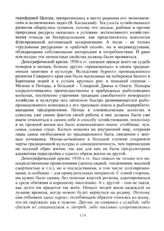 периферией Центра, превратившись в место решения его экономиче-
скими политических задач (В. Каганский). Эта узость хозяйственного
развития обернулась тупиком, потому что лесные, рыбные и прочие
природные ресурсы оказались в условиях экстенсивного хозяйство-
вания отнюдь не беспредельными, как представлялось идеологам
форсированной догоняющей модернизации. А люди - не только
«трудовыми ресурсами» и «рабочей силой», но и индивидуумами,
обладающими собственными интересами и потребностями. И рано
или поздно эти личностные свойства должны были проявиться.
Демографический кризис 1930-х гг. сказался прежде всего на судьбе
поморов и ненцев, больше других «привязанных» к своим традици-
онным занятиям и культуре. Вследствие бурного промышленного
развития Северного края они были вытеснены на побережья Белого и
Баренцева морей и к устьям крупных рек: в меньшей степени -
Мезени и Печоры, в большей - Северной Двины и Онеги. Поморы
сосредоточивались преимущественно в прибрежных рыболовецких
колхозах, постепенно утрачивая традиции самобытного поморского
хозяйства и культуры под натиском быстро развивающегося рыбо-
промышленного комплекса с его траловым ловом и рыбоперерабаты-
вающими предприятиями. Ненцы в оленеводческих колхозах и
совхозах уже самим фактом своей работы в них должны были уже
иначе относиться к самим себе и способу хозяйствования, поскольку
в их прежней жизни все было взаимосвязано иначе: стойбище, чум,
семья, оленье стадо. Колхоз изменял их внутренний мир, сохраняя
лишь самое необходимое из традиционного быта, связанное с жиз-
нью кочевника. Ненцы-кочевники в большей степени сохраняли
черты традиционной культуры и самоидентичность, чем перешедшие
на оседлый образ жизни, так как для них не была предусмотрена
адекватная перестройка с одного образа жизни на другой.
Демографический кризис 1930-х гг. был опасен не только его не-
посредственными проявлениями (депопуляцией, эпидемиями, высокой
смертностью и т.п.), но и последствиями, в том числе долговремен-
ными, и особенно - для принудительных мигрантов. С одной стороны,
им нужно было самим, без помощи властей региона, адаптироваться
к среде обитания и коренному населению. А с другой - они не знали,
как долго им придется так жить. Немало людей жили надеждой на
лучшие времена, когда можно будет вернуться на родину. Поэтому
они отбывали здесь «срок», подобающим образом относясь ко всему,
что их окружало: как к чужому. Другие, не смиряясь с судьбой, либо
сбегали из спецпоселков и лагерей, либо пассивно сопротивлялись
114
Copyright ОАО «ЦКБ «БИБКОМ» & ООО «Aгентство Kнига-Cервис»
 