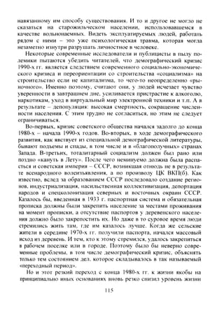 навязанному им способу существования. И то и другое не могло не
сказаться на старожильческом населении, использовавшемся в
качестве вольнонаемных. Видеть эксплуатируемых людей, работать
рядом с ними - это уже психологическая травма, которая могла
незаметно изнутри разрушать личностное в человеке.
Некоторые современные исследователи и публицисты в пылу по-
лемики пытаются убедить читателей, что демографический кризис
i990-х гг. является следствием современного социально-экономиче-
ского кризиса и переориентации со строительства «социализма» на
строительство если не капитализма, то чего-то неопределенно «ры-
ночного». Именно поэтому, считают они, у людей исчезает чувство
уверенности в завтрашнем дне. усиливается пристрастие к алкоголю,
наркотикам, уход в виртуальный мир электронной техники и т.п. А в
результате - депопуляция: высокая смертность, сокращение числен-
ности населения. С этим трудно не согласиться, но этим не следует
ограничиваться.
Во-первых, кризис советского общества начался задолго до конца
1980-х - начала 1990-х годов. Во-вторых, в ходе демографического
развития, как явствует из специальной демографической литературы,
бывают подъемы и спады, в том числе и в «благополучных» странах
Запада. В-третьих, тоталитарный социализм должен был рано или
поздно «кануть в Лету». После чего неминуемо, должна была распа-
сться и советская империя - СССР, возникшая отнюдь не в результа-
те всенародного волеизъявления, а по произволу ЦК ВКП(б). Как
известно, вслед за образованием СССР последовало создание регио-
нов. индустриализация, насильственная коллективизация, депортация
народов и спецколонизация северных и восточных окраин СССР.
Казалось бы, введенная в 1933 г. паспортная система и обязательная
прописка должны были закрепить население за местами проживания
на момент прописки, а отсутствие паспортов у деревенского населе-
ния должно было закрепостить их. Но даже в то суровое время люди
стремились жить там, где им казалось лучше. Когда же сельские
жители в середине 1970-х гг. получили паспорта, начался массовый
исход из деревень. И тем, кто к этому стремился, удалось закрепиться
в рабочем поселке или в городе. Поэтому было бы неверно совре-
менные проблемы, в том числе де.мографический кризис, объяснять
только тем состоянием дел. которое складывалось в так называемый
«переходный период».
Но и этот резкий переход с конца 1980-х гг. к жизни якобы на
принципиально иных основаниях вновь резко снизил уровень жизни
115
Copyright ОАО «ЦКБ «БИБКОМ» & ООО «Aгентство Kнига-Cервис»
 
