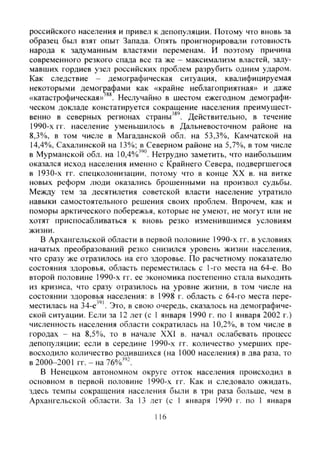 российского населения и привел к депопуляции. Потому что вновь за
образец был взят опыт Запада. Опять проигнорировали готовность
народа к задуманным властями переменам. И поэтому причина
современного резкого спада все та же - максимализм властей, заду-
мавших гордиев узел российских проблем разрубить одним ударом.
Как следствие - демографическая ситуация, квалифицируемая
некоторыми демографами как «крайне неблагоприятная» и даже
«катастрофическая» Неслучайно в шестом ежегодном демографи-
ческом докладе констатируется сокращение населения преимущест-
венно в северных регионах страны'®'. Действительно, в течение
1990-х гг. население уменьшилось в Дальневосточном районе на
8,3%, в том числе в Магаданской обл. на 53,3%, Камчатской на
14,4%), Сахалинской на 13%; в Северном районе на 5,7%, в том числе
в Мурманской обл. на 10,4%)"°. Нетрудно заметить, что наибольшим
оказался исход населения именно с Крайнего Севера, подвергшегося
в 1930-х гг. спецколонизации, потому что в конце XX в. на витке
новых реформ люди оказались брошенными на произвол судьбы.
Между тем за десятилетия советской власти население утратило
навыки самостоятельного решения своих проблем. Впрочем, как и
поморы арктического побережья, которые не умеют, не могут или не
хотят приспосабливаться к вновь резко изменившимся условиям
жизни.
В Архангельской области в первой половине 1990-х гг. в условиях
начатых преобразований резко снизился уровень жизни населения,
что сразу же отразилось на его здоровье. По расчетному показателю
состояния здоровья, область переместилась с 1-го места на 64-е. Во
второй половине 1990-х гг. ее экономика постепенно стала выходить
из кризиса, что сразу отразилось на уровне жизни, в том числе на
состоянии здоровья населения: в 1998 г. область с 64-го места пере-
местилась на 34-е'". Это, в свою очередь, сказалось на демографиче-
ской ситуации. Если за 12 лет (с 1 января 1990 г. по 1 января 2002 г.)
численность населения области сократилась на 10,2%, в том числе в
городах - на 8,5%), то в начале XXI в. начал ослабевать процесс
депопуляции; если в середине 1990-х гг. количество умерших пре-
восходило количество родившихся (на 1000 населения) в два раза, то
в 2000-2001 гг.-на 76%"-.
В Ненецком автономном округе отток населения происходил в
основном в первой половине 1990-х гг. Как и следовало ожидать,
здесь темпы сокращения населения были в три раза больше, чем в
Архангельской области. За 13 лет (с 1 января 1990 г. по 1 января
116
Copyright ОАО «ЦКБ «БИБКОМ» & ООО «Aгентство Kнига-Cервис»
 