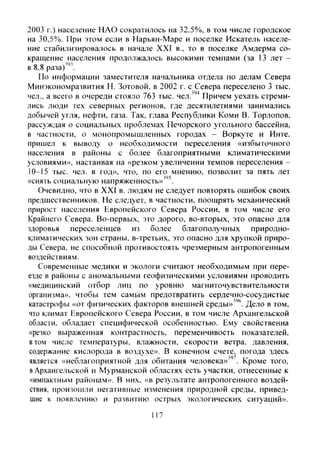 2003 г.) население ЫАО сократилось на 32,5%, в том числе городское
на 30,5%. При этом если в Нарьян-Маре и поселке Искатель населе-
ние стабилизировалось в Hanajie XXI в., то в поселке Амдерма со-
кращение населения продолжалось вь[сокими темпами (за 13 лет -
в 8,8 раза)".
По информации заместителя начальника отдела по делам Севера
Минэкономразвития Н. Зотовой, в 2002 г. с Севера переселено 3 тыс.
чел., а всего в очереди стояло 763 тыс. чел.''"* Причем уехать стреми-
лись люди тех северных регионов, где десятилетиями занимались
добычей угля, нефти, газа. Так, глава Республики Коми В. Торлопов.
рассуждая о социальных проблемах Печорского угольного бассейна,
в частности, о монопромышленных городах - Воркуте и Инте,
пришел к выводу о необходимости переселения «избыточного
населения в районы с более благоприятны.ми климатическими
условиями», настаивая на «резком увеличении темпов переселения -
10-15 тыс. чел. в год», что, по его мнению, позволит за пять лет
«снять социальную напряженность»"*^.
Очевидно, что в XXI в. людям не следует повторять ошибок своих
предшественников. Не следует, в частности, поощрять механический
прирост населения Европейского Севера России, в том числе его
Крайнего Севера. Во-первых, это дорого, во-вторых, это опасно для
здоровья переселенцев из более благополучных природно-
климатических зон страны, в-третьих, это опасно для хрупкой приро-
ды Севера, не способной противостоять чрезмерным антропогенным
воздействиям.
Современные медики и экологи считают необходимым при пере-
езде в районы с аномальными геофизическими условиями проводить
«медицинский отбор лиц по уровню магниточувствительности
организма», чтобы тем самым предотвратить сердечно-сосудистые
катастрофы «от физических факторов внешней среды»''"'. Дело в том,
что климат Европейского Севера России, в том числе Ар.чангельской
области, обладает специфической особенностью. Ему свойственна
«резко выраженная контрастность, переменчивость показателей,
ВТОМ числе температуры, влажности, скорости ветра, давления,
содержание кислорода в воздухе». В конечном счете, погода здесь
является «неблагоприятной для обитания человека»"'. Кроме того,
в Архангельской и Мурманской областях есть участки, отнесенные к
«импактным районам». В них, «в результате антропогенного воздей-
ствия, произошли негативные изменения природной среды, привед-
шие к появлению и развитию острых экологических ситуаций».
117
Copyright ОАО «ЦКБ «БИБКОМ» & ООО «Aгентство Kнига-Cервис»
 