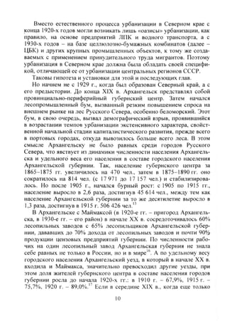 Вместо естественного процесса урбанизации в Северном крае с
конца 1920-х годов могли возникать лишь «оазисы» урбанизации, как
правило, на основе предприятий ЛПК и водного транспорта, а с
1930-х годов - на базе целлюлозно-бумажных комбинатов (далее -
ЦБК) и других крупных промышленных объектов, к тому же созда-
ваемых с применением принудительного труда мигрантов. Поэтому
урбанизация в Северном крае должна была обладать своей специфи-
кой, отличаюшей ее от урбанизации центральных регионов СССР.
Таковы гипотеза и установки для этой и последующих глав.
Но начнем не с 1929 г., когда был образован Северный край, а с
его предыстории. До конца XIX в. Архангельск представлял собой
провинциально-периферийный губернский центр. Затем начался
лесопромышленный бум, вызванный резким повышением спроса на
внешнем рынке на лес Русского Севера, особенно беломорский. Этот
бум, в свою очередь, вызвал демографический взрыв, проявившийся
в возрастании темпов урбанизации экстенсивного характера, свойст-
венной начальной стадии капиталистического развития, прежде всего
в портовых городах, откуда вывозилось больше всего леса. В этом
смысле Архангельску не было равных среди городов Русского
Севера, что явствует из динамики численности населения Архангель-
ска и удельного веса его населения в составе городского населения
Архангельской губернии. Так, население губернского центра за
1865-1875 гг. увеличилось на 470 чел., затем в 1875-1890 гг. оно
сократилось на 814 чел. (с 17 971 до 17 157 чел.) и стабилизирова-
лось. Но после 1905 г., начался бурный рост: с 1905 по 1915 гг.,
население выросло в 2,6 раза, достигнув 45 614 чел., между тем как
население Архангельской губернии за то же десятилетие выросло в
1,3 раза, достигнув в 1915 г. 506 426 чел.'^
В Архангельске с Маймаксой (в 1920-е гг. - пригород Архангель-
ска, в 1930-е гг. - его район) в начале XX в. сосредоточивалось 60%
лесопильных заводов с 65% лесопильщиков Архангельской губер-
нии, дававших до 70% дохода от лесопильных заводов и почти 90%
продукции цензовых предприятий губернии. По численности рабо-
чих на один лесопильный завод Архангельская губерния не знала
себе равных не только в России, но и в мире'^. А по удельному весу
городского населения Архангельский уезд, в который в начале XX в.
входила и Маймакса, значительно превосходил другие уезды, при
этом доля жителей губернского центра в составе населения городов
губернии росла до начала 1920-х гг.; в 1910 г. - 67,9%, 1915 г. -
75,7%, 1920 г. - 89,0%." Если в середине XIX в., когда еще только
10
Copyright ОАО «ЦКБ «БИБКОМ» & ООО «Aгентство Kнига-Cервис»
 