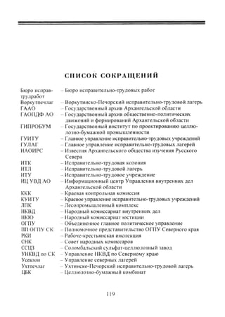 список С О К Р А Щ Е Н И Й
Бюро исправ- - Бюро исправительно-трудовых работ
трудработ
Воркутпечлаг - Воркутинско-Печорский исправительно-трудовой лагерь
ГААО - Государственный архив Архангельской области
ГАОПДФ АО - Государственный архив общественно-политических
движений и формирований Архангельской области
ГИПРОБУМ - Государственный институт по проектированию целлю-
лозно-бумажной промышленности
ГУИТУ - Главное управление исправительно-трудовых учреждений
ГУЛАГ - Главное управление исправительно-трудовых лагерей
ИАОИРС - Известия Архангельского общества изучения Русского
Севера
НТК - Исправительно-трудовая колония
ИТЛ - Исправительно-трудовой лагерь
ИТУ - Исправительно-трудовое учреждение
ИЦ УВД АО " Информационный центр Управления внутренних дел
Архангельской области
ККК - Краевая контрольная комиссия
КУИТУ - Краевое управление исправительно-трудовых учреждений
ЛПК -Лесопромышленный комплекс
НКВД - Народный комиссариат внутренних дел
НКЮ -- Народный комиссариат юстиции
ОГПУ -- Объединенное главное политическое управление
ПП ОГПУ СК - Полномочное представительство ОГПУ Северного края
РКИ - Рабоче-крестьянская инспекция
СНК - Совет народных комиссаров
ССЦЗ - Соломбальский сульфат-целлюлозный завод
УНКВД по СК ~ Управление НКВД по Северному краю
Усевлон - Управление северных лагерей
Ухтпечлаг - Ухтинско-Печорский исправительно-трудовой лагерь
ЦБК - Целлюлозно-бумажный комбинат
119
Copyright ОАО «ЦКБ «БИБКОМ» & ООО «Aгентство Kнига-Cервис»
 