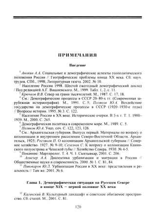 П Р И М Е Ч А Н И Я
Введение
' Анохин А.А. Социальные и демофафические аспекты геополитического
положения России // Геофафические проблемы конца XX века. Сб. науч.
трудов. СПб., 1998; Литературная газета. 2002. № 10.
" Население России 1998. Шестой ежегодный демофафический доклад
/ Под редакцией А.Г. Вишневского. М., 1999. Табл. 1, 2. с. 11.
' Крючков В В. Север на фани тысячелетий. М., 1987. С. 17, 18.
'' См.: Демофафические процессы в СССР 20-80-х гг. (Современная за-
рубежная историофафия). М., 1991. С. 5; Поляков Ю.А. Воздействие
государства на демофафические процессы в СССР (1920 1930-е годы)
// Вопросы истории. 1995. № 3. С. 122.
' Население России в XX веке. Исторические очерки. В 3-х т. Т. 1. 1900-
1939. М., 2000. С. 265.
® Демофафическая политика в современном мире. М., 1989. С. 5.
' Поляков Ю.А. Указ. соч. С. 122, 123, 126.
' См.: Архангельская губерния. Выпуск первый. Материалы по вопросу о
колонизации и внутреннем расселении Северо-Восточной Области. Архан-
гельск, 1925; Росляков П. О колонизации Архангельской губернии // Север-
ное хозяйство. 1927. № 9-10; Селезнев С. К вопросу о колонизации Канин-
ского полуострова и Чешской губы // Хозяйство Севера. 1930. № 4-5.
' Покаяние: Мартиролог. Т. 4. Ч. 1. Сыктывкар, 2001. С. 206.
Ахиезер А.А. Диалектика урбанизации и мифации в России //
Общественные науки и современность. 2000. № 1. С. 81, 84.
" Пивоваров Ю.Л. Урбанизация России в XX веке: представления и ре-
альность // Там же. 2001. № 6.
Глава 1. Демографическая ситуация па Русском Севере
в конце XIX — первой половине XX века
'' Каганский В. Культурный ландшафт и советское обитаемое простран-
ство. Сб. статей. М., 2001. С. 81.
120
Copyright ОАО «ЦКБ «БИБКОМ» & ООО «Aгентство Kнига-Cервис»
 