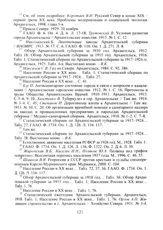 См. об этом подробнее: Коротаев В.И. Русский Север в конце XIX -
первой трети XX века. Проблемы модернизации и социальной экологии.
Архангельск, 1998, глава 5-я.
Правда Севера. 1929. 20 ноября.
" ГААО. Ф. 6. Оп. 4. Д. 6. Л. 17-18; Трутовскгш В. Условия развития
города Архангельска//Архангельские известия. 1913. № 1.С. 12.
Николаевский Б. Лесопильные заводы Архангельской губернии
// ИАОИРС. 1913. № 17. С. 6; ГААО. Ф. 110. Оп. 1. Д. 271. Л. 8.
'' Обзор Архангельской губернии за 1910 год. Архангельск, 1912.
Табл. 16; Обзор Архангельской губернии за 1915 год. Архангельск, 1916.
Табл. I; Статистический сборник по Архангельской губернии за 1917-1924 гг.
Архангельск, 1925. Табл. 4-а. Высчитано мною. - В.К.
Максимов С В. Год на Севере. Архангельск, 1984. С. 92. 386.
Население России в XX веке... Табл. 1; Статистический сборник по
Архангельской губернии за 1917-1924... Табл. 27.
Население России в XX веке... С. 41.
-' Б-р П. Антисанитарное состояние города в связи с вопросом о канали-
зации // Архангельские городские известия. 1912. № 1. С. 16; Протоколы и
труды Общества Архангельских Врачей. 1910-1911. Архангельск, 1913.
С. 5-6, 9-10; Хвостенко В. Туберкулез в гор. Архангельске // Там же. 1914.
№ 3-4. С. 45; Степанов И. Дороговизна жизни в Архангельске // Там же.
1913. № 10. С. 20; Об организации врачебной помощи и санитарного надзора
на заводах и промышленных предприятиях и пароходах Архангельской
губернии // Медико-санитарный сборник. Архангельск, 1910. № 1-2. С. 7-8.
Статистический сборник по Архангельской губернии за 1917-1924...
Табл. 27; ГААО. Ф. 1734. Оп. 1. Д. 126. Л. 116-117.
Там же.
Статистический сборник по Архангельской губернии за 1917-1924...
Табл. 28. Высчитано мною. - В.К.
Естественное движение населения РСФСР за 1926 год. М., 1928. Табл. 1.
ГААО. Ф. 1734. Оп. 1. Д. 126. Л. 116; Ф. 1322. Оп. 2. Д. 6. Л. 30.
'' Жиромская В.Б.. Киселев И.И., Поляков Ю.А. Полвека под грифо.м
«секретно»: Всесоюзная перепись населения 1937 года. М., 1996. С. 46, 55.
• Шишков В.Я. Репрессии в СССР против крестьян и судьбы спецпере-
селенпев Карело-Мурманского края. Мурманск, 2000. С. 104.
Население России в XX веке... Табл. 72, 37, 36: ГААО. Ф. 1734. Оп. 1.
Д. 126. Л. 116-117.
"" Обзор Архангельской губернии за 1910 год... Табл. 16; Обзор Архан-
гельской губернии за 1915 год... Табл. 1; Население России в XX веке...
Табл. 1, 76.
Население России в XX веке... Табл. 1, 76.
" Статистический ежегодник Архангельской губернии. Архангельск,
1918. Табл. 1; Население России в XX веке... Табл. 1, 76; Орлов А.П. Жи-
лищное строительство в г. Архангельске // Хозяйство Севера, 1931, № 3-4.
121
Copyright ОАО «ЦКБ «БИБКОМ» & ООО «Aгентство Kнига-Cервис»
 