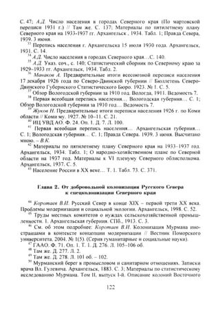 с. 47; А.Д. Число населения в городах Северного края (По мартовской
переписи 1931 г.) // Там же. С. 137; Материалы по пятилетнему плану
Северного края на 1933-1937 гг. Архангельск , 1934. Табл. 1; Правда Севера,
1939. 3 июня.
^^ Перепись населения г. Архангельска 15 июля 1930 года. Архангельск,
1931.С. 14.
^^ А.Д- Число населения в городах Северного края...С. 140.
А.Д. Указ. соч., с. 140; Статистический сборник по Северному краю за
1929-1933 гг. Архангельск, 1934. Табл. 2.
Манаков А. Предварительные итоги всесоюзной переписи населения
17 декабря 1926 года по Северо-Двинской губернии // Бюллетень Северо-
двинского Губернского Статистического Бюро. 1923. № 1. С. 5.
" Обзор Вологодской губернии за 1910 год. Вологда, 1911. Ведомость 7.
' ' Первая всеобщая перепись населения... Вологодская губерния... С. 1;
Обзор Вологодской губернии за 1910 год... Ведомость 7.
Жуков Н. Предварительные итоги переписи населения 1926 г. по Коми
области // Коми MV. 1927. № 10-11. С. 21.
ИЦ УВД АО. Ф. 24. Оп. 1.Д. 7. Л. 100.
Первая всеобщая перепись населения... Архангельская губерния...
С. 1; Вологодская губерния... С. 1; Правда Севера. 1939. 3 июня. Высчитано
мною. - В. К.
Материалы по пятилетнему плану Северного края на 1933-1937 год.
Архангельск, 1934. Табл. 1; О народно-хозяйственном плане по Северной
области на 1937 год. Материалы к VI пленуму Северного облисполкома.
Архангельск, 1937. С. 5.
Население России в XX веке... Т. 1. Табл. 73. С. 371.
Глава 2. От добровольной колонизации Русского Севера
к спецколонизации Северного края
Коротаев В.И. Русский Север в конце XIX - первой трети XX века.
Проблемы модернизации и социальной экологии. Архангельск, 1998. С. 52.
Труды местных комитетов о нуждах сельскохозяйственной промыш-
ленности. 1. Архангельская губерния. СПб., 1913. С. 3.
См. об этом подробнее: Коротаев В.И. Колонизация Мурмана ино-
странцами в контексте концепции модернизации // Вестник Поморского
университета. 2004. № 1(5). (Серия гуманитарные и социазьные науки).
••'ГААО. Ф. 71,0п. 1.Т 1. Д. 276. Л. 105-106 об.
' ' Там же. Д. 277. Л. 2.
Там же. Д. 278. Л. 101 об. - 102.
Мурманский берег в промысловом и санитарном отношениях. Записки
врача Вл. Гулевича. Архангельск, 1883. С. 3; Материалы по статистическому
исследованию Мурмана. Том II, выпуск 1-й. Описание колоний Восточного
122
Copyright ОАО «ЦКБ «БИБКОМ» & ООО «Aгентство Kнига-Cервис»
 