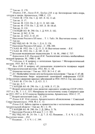Там же. л. 179.
Ипатов Л.Ф., Львов П.Н., Трубин Д. В. и др. Беломорская тайга вчера,
сегодня и завтра. Архангельск, 1988. С. 125.
ГААО. Ф. 1734. Оп. 1. Д. 105. Л. 10, 11 об.
Там же. Л. 17.
"''Там же. Ф. 1322. Оп. 2. Д. 11. Л. 165-166.
" ' Т а м же. Ф. 1734. Оп. 1. Д. 105. Л. 18-18 об.
"'Там же. Л. 110.
" ^ А О П Д Ф А О . Ф. 290. Оп. 1. Д. 919. Л. 102.
Там же. Д. 942. Л. 94.
'•'Там же. Д. 1432. Л. 43,45.
"" Население России в XX веке... Т. 1. Табл. 56. Высчитано мною. - В.К.
Там же.
ИЦ УВД АО. Ф. 39. Оп. 1. Д. 6. Л. 126.
Население России в XX веке...С. 298, 300.
ГААО. Ф. 1932. Оп. 1. Д. 15. Л. 10. Высчитано мною. -5.А:.
"" ГААО. Ф. 1932. Оп. 1. Д. 185. Л. 62.
Большая медицинская энциклопедия. Т. 16. М., 1960. С. 737.
Борисенков Е.П, Пасецкий В.М. Тысячелетняя летопись необычайных
явлений природы. М., 1988. С. 88.
Соболева А. К вопросу о потеплении Арктики // Метеорологический
вестник. 1935. № 5-6. Табл. 2.
"'' Визе В.Ю. К вопросу об уменьшении ледовитости полярных морей
/ Метеорологический вестник. 1932. №1. С. 18.
Аномалии погоды // Там же. 1935. № 3 ^ . С. 69.
ДС. Необычайно теплое лето на Кольском полуострове /' Там же. С. 67,68.
Общесоюзное бюро заграничной санитарной информации СССР.
24 бюллетеня о движении заразных заболеваний за 1934-1935 гг. Гос. мед. издат.
ГААО. Ф. 1734. Оп. 1. Д. 421. Л. 3.
Там же. Л. 5.
ГАОПДФ АО. Ф. 290. Оп. 1. Д. 1438. Л. 17, 20.
Второй пятилетний план развития народного хозяйства СССР (1933-
1937 гг.). М., Т. I . e . 337; Материалы по пятилетнему плану Северного края
на 1933-1937 гг. К VI пленуму Крайисполкома. Архангельск, 1934. С. 37.
''" Второй пятилетний план... С. 219.
Попов К.И. Vl-й пленум Архангельского облисполкома // Советский
Севе^ (Архангельск). 1938. № 2. С. 12.
''' Попов К.И. Забота партии и правительства о колхозном крестьянстве
Архангельской области // Там же. № 1. С. 50.
f " ГАОПДФ АО. Ф. 290. Оп. 2. Д. 289-а. Л. 76.
Население России в XX веке Т. 1. С. 301.
ИЦ УВД АО. Ф. 24. Оп. 1. Д. 7. Л. 42; Покаяние... Т. 4. Ч. 1. С. 276.
Высчитано мною. - В.К.
Покаяние... Т. 4. Ч. 1. С. 399.
127
Copyright ОАО «ЦКБ «БИБКОМ» & ООО «Aгентство Kнига-Cервис»
 