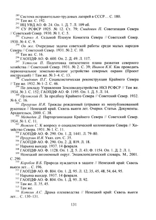 Система исправительно-трудовых лагерей в СССР... С. 180.
Там же. С. 192.
ИЦ УВД АО. Ф. 24. Оп. 1. Д. 7. Л. 109 об.
СУ РСФСР 1925. № 12. Ст. 79; Смидович П. Советизация Севера
// Советский Север. 1930. № 1. С. 5.
Скачко Л. Седьмой Пленум Комитета Севера //Советский Север.
1930. №4. С. 9,
Он же. Очередные задачи советской работы среди малых народов
Севера // Советский Север. 1931. № 2. С. 10.
Там же. С. 16.
ГАОПДФ АО. Ф. 600. Оп. 2. Д. 49. Л. 117.
Устюгов П. Подготовка пятилетнего плана развития северного
хозяйства //Советский Север. 1931. № 2. С. 39; Иванов К.К. Как проводить
первоначальное земельно-водное устройство северных окраин (Проект
инструкций) // Там же. № 3 ^ . С. 13.
' С.мидович П.Г. Социалистическая реконструкция Крайнего Севера
//Там же. 1932. № 1-2. С. 46.
"'' По докладу Управления Землеводоустройства НКЗ РСФСР // Там же.
1934. № 3. С. 152; ГАОПДФ АО. Ф. 1195. Оп. 1. Д. 5. Л. 14.
Орловский П. За продбазу Крайнего Севера // Советский Север. 1932.
№6. С. 16.
Проурзин И.Я. Трижды рожденный (отрывки из неопубликованной
рукописи // Ненецкий край. Сквозь вьюги лет. Очерки. Статьи. Документы.
Архангельск, 2000. С. 38.
Медведев Д. Парторганизации Крайнего Севера // Советский Север.
1934. № I . e . 11.
Яковлев С. К вопросу о социалистической колонизации Севера // Хо-
зяйство Севера. 1931. № 1. С. 11.
ГАОПДФ АО. Ф. 290. Оп. 1. Д. 1441. Л. 79-80.
Проурзин И.Я. Указ. соч. С. 35.
ГАОПДФ АО. Ф. 290. Оп. 2. Д. 819. Л. 18.
Нарьяна вындер. 1937. 14 февраля.
ГАОПДФ АО. Ф. 1128. Оп. 1. Д. 5. Л. 43; Ф. 1154. Оп. 1.Д.2.Л. 1.
Ненецкий автономный округ. Энциклопедический словарь. М., 2001.
С. 290.
Коробов В.Б. Природа нуждается в защите // Ненецкий край: Сквозь
вьюги лет... С. 196.
ГАОПДФ АО. Ф. 804. Оп. 1. Д. 95. Л. 12, 35,45, 48, 54, 64, 95.
Нарьяна вындер. 1937. 14 февраля.
ГАОПДФ АО. Ф. 804. Оп. 1. Д. 95. Л. 92.
' " Т а м же. Л. 35, 45.
Там же.
Коткин А.С. Драма оленеводства // Ненецкий край: Сквозь вьюги
лет... С. 130-131.
131
Copyright ОАО «ЦКБ «БИБКОМ» & ООО «Aгентство Kнига-Cервис»
 