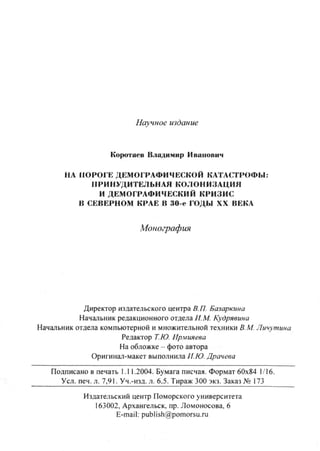 Научное издание
Коротаев Владимир Иванович
НА ПОРОГЕ ДЕМОГРАФИЧЕСКОЙ КАТАСТРОФЫ:
ПРИНУДИТЕЛЬНАЯ КОЛОНИЗАЦИЯ
И ДЕМОГРАФИЧЕСКИЙ КРИЗИС
В СЕВЕРНОМ КРАЕ В 30-е ГОДЫ XX ВЕКА
Монография
Директор издательского центра В.П. Базаркина
Начальник редакционного отдела Н.М. Кудрявима
Начальник отдела компьютерной и множительной техники В.М. Личутина
Редактор Т.Ю. Ир.мияева
На обложке - фото автора
Оригина<1-макет выполнила И.Ю. Драчева
Подписано в печать 1.11.2004. Бумага писчая. Формат 60x84 1/16.
Усл. печ. л. 7,91. Уч.-изд. л. 6.5. Тираж 300 экз. Заказ № 173
Издательский центр Поморского университета
163002, Архангельск, пр. Ломоносова, 6
E-mail: publish@pomorsu.ru
Copyright ОАО «ЦКБ «БИБКОМ» & ООО «Aгентство Kнига-Cервис»
 