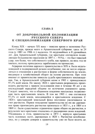 ГЛАВА 2
ОТ Д О Б Р О В О Л Ь Н О Й К О Л О Н И З А Ц И И
РУССКОГО СЕВЕРА
К С П Е Ц К О Л О Н И З А Ц И И СЕВЕРНОГО КРАЯ
Конец XIX - начало XX века - тяжелое время в экономике Рус-
ского Севера, прежде всего в Архангельской губернии: здесь за 24
года (с 1883 по 1906 гг.) выдалось 16 неурожайных и 8 урожайных
лет. Для Архангельской губернии, где крестьяне составляли подав-
ляющее большинство населения (в 1897 г. - 91%), - это был тяжелый
удар, тем более, что собственного хлеба, как правило, на весь год не
хватало, поэтому приходилось зарабатывать на промыслах.
Аграрная политика царского правительства в XIX в. была недаль-
новидной и подверженной резким колебаниям: оно не могло опреде-
литься в отношении к расчисткам и форме собственности на землю,
вводимую в хозяйственный оборот на основе расчисток. При этом
именно от правительства зависела судьба крестьянского землевладе-
ния. Так, в Архангельской губернии казне в 1905 г. принадлежало
97,1% всей земли. По закону- 1820 г. крестьянам разрешалось произ-
водить расчистки с правом пользования ими в течение 40 лет с их
последующей передачей общине по истечении указанного срока.
Следует заметить, что в общинном владении на.одилась подавляю-
щая часть крестьянских земель. В том же 1905 г. она составляла
97,5% от всей земли, находившейся в крестьянском владении. С
1820 г. крестьянский земельный фонд постоянно увеличивался за
счет расчисток. Первое покушение правительства на им же дарован-
ное право производить расчистки произошло в 1835 г., а в 1864 и в
1869 гг. были существенно ограничены права общин на расчистки, в
результате чего крестьяне отказались от расширения своих владений.
Убедившись в этом, правительство в 1873 г. вернуло крестьянам
часть основных льгот, дарованных в 1820 г. Расчистки возобнови-
лись, но у северян доверия к правительству уже не было вплоть до.
19
Copyright ОАО «ЦКБ «БИБКОМ» & ООО «Aгентство Kнига-Cервис»
 