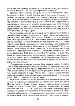 столыпинской аграрной реформы, и доля расчисток на душу населе-
ния за 20 лет (с 1873 по 1893 гг.) сократилась в два раза''^.
Традиционное хозяйство поморов, населявших территории вдоль
Баренцева и Белого морей (прежде всего Кемского, Онежского и
Архангельского уездов) зависело не только от сельского хозяйства,
но и от рыбно-звериных промыслов, преимущественно на Мурмане.
Их хозяйство переживало кризис, явно проигрывая норвежским и
финляндским поморам. Из-за этого поморы-сезонники либо бросали
традиционный промысел и нанимались на лесопильные заводы, либо
переключались на бартерные сделки: везли в Норвегию муку, крупу и
пиломатериалы, а оттуда - рыбу.
Правительство, осознав к концу XIX в., что сельское хозяйство и
традиционные промыслы находятся в тупике, причем вызванном им
самим, попыталось найти выход из него. В январе 1902 г. по инициа-
тиве министра финансов С.Ю. Витте было образовано Особое сове-
щание о нуждах сельскохозяйственной промышленности, а 22 марта
того же года были учреждены местные комитеты «для сообщения
сведений и заключений» в губерниях и уездах Poccии''^ Судя по
анкете, разосланной местным комитетам, и протоколам заседаний
комитетов Архангельской губернии. Совещание наметило то, что
после революции 1905-1907 гг. ввел П.А. Столыпин. По существу,
была задумана догоняющая модернизация, инициируемая «сверху»,
то есть установка на использование хозяйственного опыта Запада с
целью реконструкции сельского хозяйства и промыслов на научно-
рациональных начатах.
Столыпинская аграрная реформа была введена Указом 9 ноября
1906 г. Она инициировала развитие деревни по капиталистическому
пути: насаждала отруба и хутора, передовые методы ведения хозяй-
ства, колонизацию богатых природными ресурсами окраин России, в
том числе Русского Севера. Между тем северная администрация
давно вынашивала идею колонизации, а архангельские губернаторы
уже с 1860-х гг. воплощали ее на Мурмане.
Мурманом называлась часть арктического побережья Баренцева
моря от р. Ворьемы на западе (граница с Норвегией) до мыса Святой
Нос на востоке. Здесь издавна ловили рыбу поморы-сезонники
Архангельской и Вологодской губерний. Колонизация Мурмана
началась с 60-х гг. XIX в. В 1860 г. Архангельская Палата Государст-
венных Имуществ рекомендовала исправляющему должность граж-
данского губернатора Н.И. Арандаренко «дозволить, в виде опыта,
незначительной части норвежских выходцев поселиться в северо-
20
Copyright ОАО «ЦКБ «БИБКОМ» & ООО «Aгентство Kнига-Cервис»
 