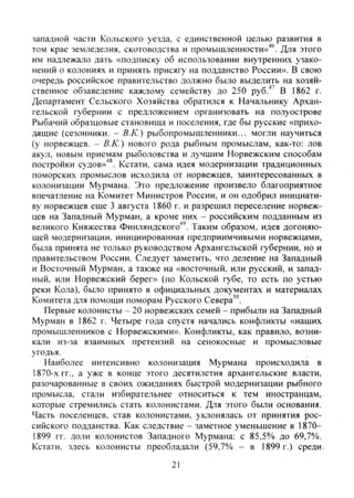 западной части Кольского уезда, с единственной целью развития в
том крае земледелия, скотоводства и промышленности»'*^. Для этого
им надлежало дать «подписку об использовании внутренних узако-
нений о колониях и принять присягу на подданство России». В свою
очередь российское правительство должно было выделить на хозяй-
ственное обзаведение каждому семейству до 250 руб.''^ В 1862 г.
Департамент Сельского Хозяйства обратился к Начальнику Архан-
гельской губернии с предложением организовать на полуострове
Рыбачий образцовые становища и поселения, где бы русские «прихо-
дящие (сезонники. - В.К.) рыбопромышленники... могли научиться
(у норвежцев. - В.К.) нового рода рыбным промыслам, как-то: лов
акул, новым приемам рыболовства и лучшим Норвежским способам
постройки судов»'**. Кстати, сама идея модернизации традиционных
поморских промыслов исходила от норвежцев, заинтересованных в
колонизации Мурмана. Это предложение произвело благоприятное
впечатление на Комитет Министров России, и он одобрил инициати-
ву норвежцев еще 3 августа 1860 г. и разрешил переселение норвеж-
цев на Западный Мурман, а кроме них - российским подданным из
великого Княжества Финляндского"*'. Таким образом, идея догоняю-
щей модернизации, инициированная предприимчивыми норвежцами,
была принята не только руководством Архангельской губернии, но и
правительством России. Следует заметить, что деление на Западный
и Восточный Мурман, а также на «восточный, или русский, и запад-
ный, или Норвежский берег» (по Кольской губе, то есть по устью
реки Кола), было принято в официальных документах и материалах
Комитета для помощи поморам Русского Севера'".
Первые колонисты - 20 норвежских семей - прибыли на Западный
Мурман в 1862 г. Четыре года спустя начались конфликты «наших
промышленников с Норвежскими». Конфликты, как правило, возни-
кали из-за взаимных претензий на сенокосные и промысловые
угодья.
Наиболее интенсивно колонизация Мурмана происходила в
1870-х гг., а уже в конце этого десятилетия архангельские власти,
разочарованные в своих ожиданиях быстрой модернизации рыбного
промысла, CTajiH избирательнее относиться к тем иностранцам,
которые стремились стать колонистами. Для этого были основания.
Часть поселенцев, став колонистами, уклонялась от принятия рос-
сийского подданства. Как следствие - заметное уменьшение в 1870-
1899 гг. доли колонистов Западного Мурмана: с 85,5% до 69,7%.
Кстати, здесь колонисты преобладали (59,7% - в 1899 г.) среди.
21
Copyright ОАО «ЦКБ «БИБКОМ» & ООО «Aгентство Kнига-Cервис»
 