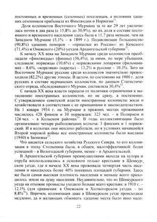постоянных и временных (сезонных) поселенцев, а половина здеш-
них сезонников прибывата из Финляндии и Норвегии''.
Доля колонистов Восточного Мурмана за те же 29 лет увеличи-
лась почти в два раза (с 15.8% до 30,9%), но их доля в составе посто-
янного и временного населения здесь была в 11,7 раза меньше, чем на
Западном Мурмане (5,1% - в 1899 г.). Подавляющее большинство
(90,8%) здешних поморов - «пришлые из России»: из Кемского
(71,4%) и Онежского (20%) уездов Архангельской губернии''.
К началу XX века на Западном Мурмане среди колонистов преоб-
ладали «финляндцы» (финны) (56,4%). за ними, по мере убывания,
следовали: норвежцы (10.6%) с норвежскими лопарями (фильмана-
ми) - 8,6%, «кореляки» (карелы) - 13,2% и русские - 10.3%. Зато на
Восточном Мурмане русские среди колонистов значительно превос-
ходили (82,2%) другие этносы. В целом, по состоянию на 1900 г. доля
русских в составе мурманских колонистов, по данным Статистиче-
ского отряда, обследовавшего Мурман, составляла 30,4%'"
С начала XX века власти перешли от политики ограничения к вы-
теснению иностранных колонистов, но не сразу, а постепенно.
С утверждением советской власти иностранные колонисты жили и
хозяйствовали в соответствии с ее принципами и законодательством.
На 1 января 1934 г. на Мурмане в прежних местах проживания
числилось 420 финнов и 30 норвежцев: 323 чел. - в Полярном и
126 чел. - в Кольском районах'^. В годы коллективизации было
организовано четыре рыболовецких колхоза: 3 финских и 1 норвеж-
ский. И в колхозах они неплохо работали, но в условиях начавшейся
Второй мировой войны все иностранные колонисты были высланы
(1940) в Заонежье".
Что касается сельского хозяйства Русского Севера, то его колони-
зация в эпоху Столыпина была, в общем, малоэффективной: более
успешной - в Вологодской губернии, менее - в Архангельской.
В Архангельской губернии преимуществами вы.хода на хутора и
отруба воспользовались в основном только крестьяне в Шенкур-^
ском уезде, где в начале XX века проживала четвертая часть насе-
ления и находилось более 40% посевных площадей губернии. Здесь
же была самая высокая плотность населения и меньше всего прихо-
дилось земли на душу населения. Неудивительно, что из Шенкурского
уезда на отхожие промыслы уходило больше всего крестьян: в 1910 г . -
12,1% (для сравнения: в Онежском и Холмогорском уездах - по
8.8%''). Впрочем, колонизация даже в Шенкурском уезде происходила
медленно, да и желающих обживать здешние места было явно мазо:
->9
Copyright ОАО «ЦКБ «БИБКОМ» & ООО «Aгентство Kнига-Cервис»
 