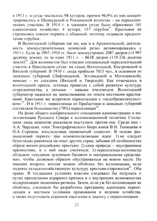в 1913 г. в уезде числилось 98 хуторов, причем 96,9% из них концен-
трировалось в Шенкурской и Ровдинской волостях - на переселен-
ческих участках. В 1914 г. в здешнем уезде было образовано 161
единоличное хозяйство: 4 хутора, 157 отрубов". Крестьяне не
стремились совсем порвать с обшиной, поэтому отдавали предпоч-
тение отрубам.
В Вологодской губернии так же, как и в Архангельской, деятель-
ность землеустроительных комиссий резко активизировалась с
1911г. Если за 1907-1910 гг. было землеустроено 2087 дворов (14 997
десятин земли), то за один 1911 г. - 8638 дворов (119 326 десятин
земли)'*. Для колонистов был отведен специальный переселенческий
участок в Никольском уезде: на стыке Вологодской, Костромской и
Вятской губерний. В 1910 г. сюда прибыли 7015 чел., в основном из
западных губерний (Лифляндской, Эстляндской и Могилевской),
меньше - из соседних (Вятской и Тверской). Как отмечалось в
вологодской прессе, эстонцы привезли с собой развитую культуру
огородничества, а латыши - навыки пчеловодов. Вологодский
губернатор надеялся на заимствование их опыта местными крестья-
нами. Крестьяне же встретили переселенцев с «недоброжелательст-
вом»"'. И в 1911 г. переселенцы из Прибалтики и западных губерний
составляли большинство (70%) переселенцев*'''.
На фоне общего одобрительного отношения администрации и ин-
теллигенции Русского Севера к колонизационной политике Столы-
пина лишь немногие рисковали выступить против нее. Среди них -
А.А. Чарушин, член Этнографического Бюро князя В.Н. Тенишева и
П.А. Сорокин, впоследствии знаменитый социолог. В основе раз-
мышлений первого три основополагающие идеи: 1)не следует
безоглядно равняться на опыт других стран, забывая об особенностях
образа жизни российских крестьян; 2) сама природа - неустранимое
препятствие, и с ней надо считаться; 3) переселенцы-колонисты
обладали «скудным духовным багажом и материальными средства-
ми», чтобы должным образом обустраиваться на новом месте; По
мнению второго, вполне можно обойтись без колонизации, если
поднять сельскохозяйственную культуру крестьян-старожилов^'. Оба
правы. В тогдашних условиях властям следовало бы подумать о
путях преодоления аграрного кризиса и о внутренних возможностях
модернизации экономики региона. Затем, если уж без колонизации не
обойтись, следовало бы разработать программу адаптации пересе-
ленцев к местным условиям проживания и ведения хозяйства,
а также подготовить коренное население к диапогу с переселенцами.
23
Copyright ОАО «ЦКБ «БИБКОМ» & ООО «Aгентство Kнига-Cервис»
 