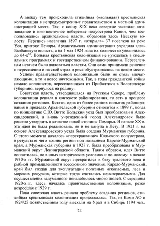 А между тем происходила стихийная («вольная») крестьянская
колонизация в непредусмотренные правительством и местной адми-
нистрацией места. Так. к концу XIX века северяне заселили юго-
западное и юго-восточное побережье полуострова Канин, чем вос-
пользовались архангельские власти, образовав здесь Несскую во-
лость. Перепись населения 1897 г. «открыла» 37 поселков на реке
Уса, притоке Печоры. Архангельская администрация учредила здесь
Балбанскую волость, а на 1 мая 1924 года их количество увеличилось
до 64-х'^. Вольная крестьянская колонизация не нуждалась в специ-
альных программах и государственном финансировании. Переселен-
цам незачем было жаловаться властям. Они сами принимали решение
о переселении и на свой страх и риск обустраивались на новом месте.
Успехи правительственной колонизации были не столь впечат-
ляющими, а то и вовсе ничтожными. Так, в годы гражданской войны
немало колонистов, переселившихся из Прибалтики в Вологодскую
губернию, вернулось на родину.
Советская власть, утвердившаяся на Русском Севере, проблему
колонизации решала в контексте районирования, то есть в процессе
создания регионов. Кстати, одна из более ранних попыток райониро-
вания в пределах Архангельской губернии относится к 1899 г., когда
по инициативе С.Ю. Витте Кольский уезд был преобразован в Алек-
сандровский, а вновь учрежденный город Александровск было
решено утвердить в качестве новой столицы Поморья. В начале XX в.
эта идея не была реализована, но и не канула в Лету. В 1921 г. на
основе Александровского уезда была создана Мурманская губерния.
С этого момента началось «перекраивание» Кольского полуострова,
в результате чего возник регион под названием Карело-Мурманский
край, а Мурманская губерния в 1927 г. была преобразована в Мур-
манский округ Ленинградской области. Таким образом, идея Витте
воплотилась, но в иных исторических условиях и по-новому: в начале
1930-х гг. Мурманский округ превратился в базу тралового лова и
рыбной промышленности всесоюзного значения. Карело-Мурманский»
край был создан для эксплуатации полезных ископаемых, леса и
морских ресурсов, которые тогда считались неисчерпаемыми. Для
осуществления задуманного понадобилось много людей. С середины
1920-х гг. здесь началась правительственная колонизация, резко
возросшая с 1929 г.
Пока советская власть решала проблему создания регионов, сти-
хийная крестьянская колонизация продолжалась. Так, из Коми АО в
1924/25 хозяйственном году выехали на Урал и в Сибирь 1194 чел.,
24
Copyright ОАО «ЦКБ «БИБКОМ» & ООО «Aгентство Kнига-Cервис»
 