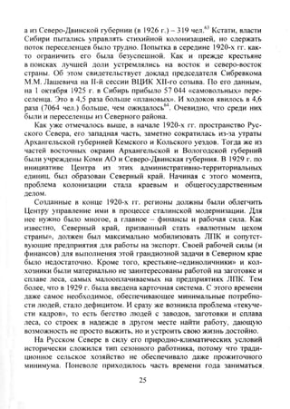 а из Северо-Двинской губернии (в 1926 г.) - 319 чел.^^ Кстати, власти
Сибири пытались управлять стихийной колонизацией, но сдержать
поток переселенцев было трудно. Попытка в середине 1920-х гг. как-
то ограничить его была безуспешной. Как и прежде крестьяне
в поисках лучшей доли устремлялись на восток и северо-восток
страны. Об этом свидетельствует доклад председателя Сибревкома
М.М. Лашевича на 11-й сессии ВЦИК ХП-го созыва. По его данным,
на 1 октября 1925 г. в Сибирь прибыло 57 044 «самовольных» пере-
селенца. Это в 4,5 раза больше «плановых». И ходоков явилось в 4,6
раза (7064 чел.) больше, чем ожидалось^^. Очевидно, что среди них
были и переселенцы из Северного района.
Как уже отмечалось выше, в начале 1920-х гг. пространство Рус-
ского Севера, его западная часть, заметно сократилась из-за утраты
Архангельской губернией Кемского и Кольского уездов. Тогда же из
частей восточных окраин Архангельской и Вологодской губерний
были учреждены Коми АО и Северо-Двинская губерния. В 1929 г. по
инициативе Центра из этих административно-территориальных
единиц, был образован Северный край. Начиная с этого момента,
проблема колонизации стала краевым и общегосударственным
делом.
Созданные в конце 1920-х гг. регионы должны были облегчить
Центру управление ими в процессе сталинской модернизации. Для
нее нужно было многое, а главное - финансы и рабочая сила. Как
известно. Северный край, призванный стать «валютным цехом
страны», должен был максимально мобилизовать ЛПК и сопутст-
вующие предприятия для работы на экспорт. Своей рабочей силы (и
финансов) для выполнения этой грандиозной задачи в Северном крае
было недостаточно. Кроме того, крестьяне-«единоличники» и кол-
хозники были материально не заинтересованы работой на заготовке и
сплаве леса, самых малооплачиваемых на предприятиях ЛПК. Тем
более, что в 1929 г. была введена карточная система. С этого времени
даже самое необходимое, обеспечивающее минимальные потребно-
сти людей, стало дефицитом. И сразу же возникла проблема «текуче-
сти кадров», то есть бегство людей с заводов, заготовки и сплава
леса, со строек в надежде в другом месте найти работу, дающую
возможность не просто выжить, но и устроить свою жизнь достойно.
На Русском Севере в силу его природно-климатических условий
исторически сложился тип сезонного работника, потому что тради-
ционное сельское хозяйство не обеспечивало даже прожиточного
минимума. Поневоле приходилось часть времени года заниматься,
25
Copyright ОАО «ЦКБ «БИБКОМ» & ООО «Aгентство Kнига-Cервис»
 