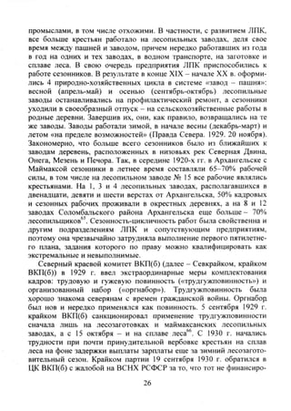 промыслами, в том числе отхожими. В частности, с развитием ЛПК,
все больше крестьян работало на лесопильных заводах, деля свое
время между пашней и заводом, причем нередко работавших из года
в год на одних и тех заводах, в водном транспорте, на заготовке и
сплаве леса. В свою очередь предприятия ЛПК приспособились к
работе сезонников. В результате в конце XIX - начале XX в. оформи-
лись 4 природно-хозяйственных цикла в системе «завод - пашня»:
весной (апрель-май) и осенью (сентябрь-октябрь) лесопильные
заводы останавливались на профилактический ремонт, а сезонники
уходили в своеобразный отпуск - на сельскохозяйственные работы в
родные деревни. Завершив их, они, как правило, возвращались на те
же заводы. Заводы работали зимой, в начале весны (декабрь-март) и
летом «на пределе возможностей» (Правда Севера. 1929. 20 ноября).
Закономерно, что больше всего сезонников было из ближайших к
заводам деревень, расположенных в низовьях рек Северная Двина,
Онега, Мезень и Печора. Так, в середине 1920-х гг. в Архангельске с
Маймаксой сезонники в летнее время составляли 65-70% рабочей
силы, в том числе на лесопильном заводе № 15 все рабочие являлись
крестьянами. На 1, 3 и 4 лесопильных заводах, располагавшихся в
двенадцати, девяти и шести верстах от Архангельска, 50% кадровых
и сезонных рабочих проживали в окрестных деревнях, а на 8 и 12
заводах Соломбальского района Архангельска еще больше- 70%
лесопильщиков^'. Сезонность-цикличность работ бьша свойственна и
другим подразделениям ЛПК и сопутствующим предприятиям,
поэтому она чрезвычайно затрудняла выполнение первого пятилетне-
го плана, задания которого по праву можно квалифицировать как
экстремальные и невыполнимые.
Северный краевой комитет ВКП(б) (далее - Севкрайком, крайком
ВКП(б)) в 1929 г. ввел экстраординарные меры комплектования
кадров: трудовую и гужевую повинность («трудгужповинность») и
организованный набор («оргнабор»). Трудгужповинность была
хорошо знакома северянам с времен гражданской войны. Оргнабор^
был нов и нередко применялся как повинность. 5 сентября 1929 г.
крайком ВКП(б) санкционировал применение трудгужповинности
сначала лишь на лесозаготовках и маймаксанских лесопильных
заводах, а с 15 октября - и на сплаве леса''. С 1930 г. начались
трудности при почти принудительной вербовке крестьян на сплав
леса на фоне задержки выплаты зарплаты еще за зимний лесозагото-
вительный сезон. Крайком партии 19 сентября 1930 г. обратился в
ЦК ВКП(б) с жалобой на ВСНХ РСФСР за то, что тот не финансиро-
26
Copyright ОАО «ЦКБ «БИБКОМ» & ООО «Aгентство Kнига-Cервис»
 