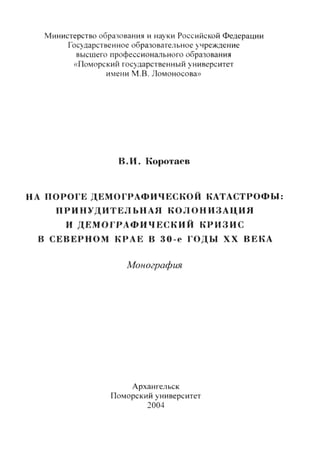 Министерство образования и науки Российской Федерации
Государственное образовательное учреждение
высшего профессионального образования
«Поморский государственный университет
имени М.В. Ломоносова»
В.И. Коротаев
НА ПОРОГЕ ДЕМОГРАФИЧЕСКОЙ КАТАСТРОФЫ:
ПРИНУДИТЕЛЬНАЯ КОЛОНИЗАЦИЯ
И ДЕМОГРАФИЧЕСКИЙ КРИЗИС
В СЕВЕРНОМ КРАЕ В 3 0 - е ГОДЫ XX ВЕКА
Монография
Архангельск
Поморский университет
2004
Copyright ОАО «ЦКБ «БИБКОМ» & ООО «Aгентство Kнига-Cервис»
 