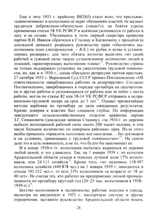 Еще к лету 1933 г. крайкому ВКП(б) стало ясно, что крестьяне-
«единоличники» и колхозники не верят обещаниям властей, не желают
трудиться добровольно-обязательно («надо!»), не боятся угрозы
применения статьи 58 УК РСФСР и всячески уклоняются от работы в
лесу и на сплаве. Убедившись в этом, первый секретарь крайкома
партии В.И. Иванов обратился к Сталину и Кагановичу с просьбой (в
докладной записке): разрешить руководству края «обеспечить вы-
полнением план (леспромхозов. - В.К.) по рубке и возке в установ-
ленных размерах», для чего обязать колхозы выделять «из своей
рабочей и гужевой силы твердо установленное количество людей и
лошадей, гарантирующих выполнение плана» '. Руководство страны
не только поддержало установку на ужесточение трудовой повинно-
сти, но, как и в 1930 г., снова обрушило репрессии против крестьян.
27 октября 1933 г. Верховный Суд СССР принял Постановление «Об
ответственности завербованных рабочих за дезертирство». Согласно
Постановлению, завербованных в порядке оргнабора на лесозаготов-
ки и другие работы и уклоняющихся от работы или за побег с места
работы, могли по статье 82 или 58-14 УК РСФСР отправить в испра-
вительно-трудовой лагерь на срок до 5 лет'^ Однако чрезвычайные
методы вербовки по оргнабору не дали ожидаемых результатов.
Кризис доверия к властям был слишком глубок. По информации
заведующего сельскохозяйственным отделом крайкома партии
З.Г. Симановича (докладная записка Сталину), «за 1934 г. из деревни
выбыло полноценной рабочей силы около 200 тысяч человек, в том
числе большое количество по северным районам» края. Из-за этого
якобы пришлось «привлечь поголовно все население... без договоров
и на условиях, граничащих с трудовой повинностью»^'. На самом
деле это и есть повинность, а не то, что будто бы напоминает ее.
И в конце 1930-х гг. колхозники пытались вырваться из деревни
любой ценой, и это удавалось. Так, на 1 января 1939 г. из колхозов
Архангельской области уехали в поисках лучшей доли 17% колхоз-
ников, или 24111 хозяйств "*. Кроме того, «из наличных 118 497
колхозных хозяйств (440 878 чел.) на 1 января 1939 г. находилось в
отходе 101 212 чел.», то есть 23% колхозников «в возрасте от 18 до
40 лет». Не считая тех. кто работал на предприятиях лесной промыш-
ленности по оргнабору круглый год (20-25 тыс. колхозников в 1938-
1939 гг.)".
Бегство колхозников в леспромхозы, рабочие поселки и города,
несмотря на введенную в 1933 г. паспортную систему , и другие
ограничения, заставило руководство Архангельской области искать
28
Copyright ОАО «ЦКБ «БИБКОМ» & ООО «Aгентство Kнига-Cервис»
 
