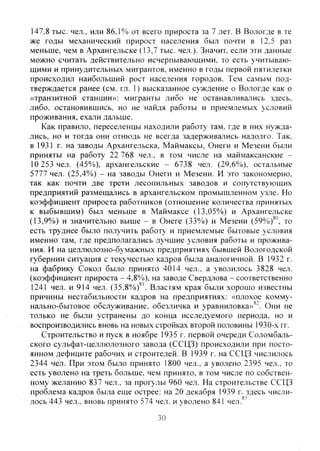 147,8 тыс. чел., или 86,1% от всего прироста за 7 лет. В Вологде в те
же годы механический прирост населения был почти в 12,5 раз
меньше, чем в Архангельске (13,7 тыс. чел.). Значит, если эти данные
можно считать действительно исчерпывающими, то есть учитываю-
щими и принудительных мигрантов, именно в годы первой пятилетки
происходил наибольший рост населения городов. Тем самым под-
тверждается ранее (см. гл. 1) высказанное суждение о Вологде как о
«транзитной станции»: мигранты либо не останавливались здесь,
либо, остановившись, но не найдя работы и приемлемых условий
проживания, ехали дальше.
Как правило, переселенцы находили работу там, где в них нужда-
лись, но и тогда они отнюдь не всегда задерживались надолго. Так.
в 1931 г. на заводы Архангельска, Маймаксы, Онеги и Мезени были
приняты на работу 22 768 чел., в том числе на маймаксанские -
10 253 чел. (45%), ар.хангельские - 6738 чел. (29,6%), остальные
5777 чел. (25,4%) - на заводы Онеги и Мезени. И это закономерно,
так как почти две трети лесопильных заводов и сопутствующих
предприятий размещались в архангельском промышленном узле. Но
коэффициент прироста работников (отношение количества принятых
к выбывшим) был меньше в Маймаксе (13,05%) и Архангельске
(13,9%) и значительно выше - в Онеге (33%) и Мезени (59%)^°, то
есть труднее было получить работу и приемлемые бытовые условия
именно там, где предполагались лучшие условия работы и прожива-
ния. И на целлюлозно-бумажных предприятиях бывшей Вологодской
губернии ситуация с текучестью кадров была аналогичной. В 1932 г.
на фабрику Сокол было принято 4014 чел., а уволилось 3828 чел.
(коэффициент прироста - 4,8%), на заводе Свердлова - соответственно
1241 чел. и 914 чел. (35.8%)^'. Властям края были хорошо известны
причины нестабильности кадров на предприятиях: «плохое комму-
нально-бытовое обслуживание, обезличка и уравниловка»^ Они не
только не были устранены до конца исследуемого периода, но и
воспроизводились вновь на новых стройках второй половины 1930-х гг.
Строительство и пуск в ноябре 1935 г. первой очереди Соломбаль-
ского сульфат-целлюлозного завода (ССЦЗ) происходили при посто-
янном дефиците рабочих и строителей. В 1939 г. на ССЦЗ числилось
2344 чел. При этом было принято 1800 чел., а уволено 2395 чел., то
есть уволено на треть больше, чем принято, в том числе по собствен-
ному желанию 837 чел., за прогулы 960 чел. На строительстве ССЦЗ
проблема кадров была еще острее: на 20 декабря 1939 г. здесь числи-
лось 443 чел., вновь принято 574 чел. и уволено 841 чел.®'
30
Copyright ОАО «ЦКБ «БИБКОМ» & ООО «Aгентство Kнига-Cервис»
 