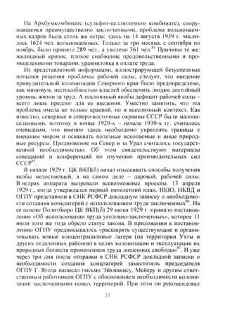 На Архбумкомбинате (сульфит-целлюлозном комбинате), соору-
жавшемся преимущественно заключенными, проблема вольнонаем-
ных кадров была столь же остра: здесь на 14 августа 1939 г. числи-
лось 1624 чел. вольнонаемных. Только за три месяца, с сентября по
ноябрь, было принято 289 чел., а уволено 361 чел.*"* Причины те же:
жилищный кризис, плохое снабжение продовольственными и про-
мышленными товарами, уравниловка в оплате труда.
Из представленной информации, иллюстрирующей безуспешные
попытки решения проблемы рабочей силы, следует, что введение
принудительной колонизации Северного края было предопределено,
как минимум, неспособностью властей обеспечить людям достойный
уровень жизни за труд. А постоянный якобы дефицит рабочей силы -
всего лишь предлог для ее введения. Уместно заметить, что эта
проблема имела не только краевой, но и всесоюзный контекст. Как
известно, северные и северо-восточные окраины СССР были малона-
селенными, поэтому в конце 1920-х - начале 1930-х гг. считалось
очевидным, что именно здесь необ.ходимо укреплять границы с
внешним миром и осваивать полезные ископаемые и иные природ-
ные ресурсы. Продвижение на Север и за Урал считалось государст-
венной необходимостью. Об этом свидетельствуют материалы
совещаний и конференций по изучению производительных сил
СССР*'.
В начале 1929 г. ЦК ВКП(б) начал изыскивать способы получения
якобы недостающей, а на самом деле - даровой, рабочей силы.
В недрах аппарата вызревали всевозможные проекты. 13 апреля
1929 г., когда утверждался первый пятилетний план. НКЮ, НКВД и
ОГПУ представили в СНК РСФСР докладную записку о необходимо-
сти создания концлагерей с использованием труда заключенных*^. На
ее основе Политбюро ЦК ВКП(б) 29 июня 1929 г. приняло постанов-
ление «Об использовании труда уголовно-заключенных», которое 11
июля того же года обрело статус закона. В приложении к постанов-
лению ОГПУ предписывалось «расширять существующие и органи-
зовывать новые концентрационные лагеря (на территории Ухты и
других отдаленных районов) в целях колонизации и эксплуатации их
природных богатств применением труда лишенных свободы»*'. И уже
через три дня после отправки в СНК РСФСР докладной записки о
необходимости создания концлагерей заместитель председателя
ОГПУ Г. Ягода написа-т письмо Эйхманису, Мейеру и другим ответ-
ственным работникам ОГПУ с обоснованием необходимости колони-
зации заключенными новых территорий. При этом он рекомендовал
31
Copyright ОАО «ЦКБ «БИБКОМ» & ООО «Aгентство Kнига-Cервис»
 
