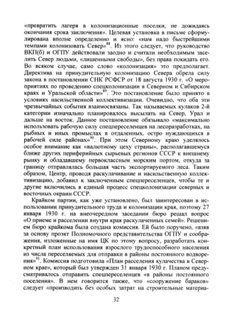 «превратить лагеря в колонизационные поселки, не дожидаясь
окончания срока заключения». Целевая установка в письме сформу-
лирована вполне определенно и ясно: «нам надо быстрейшими
темпами колонизовать Север»**. Из этого следует, что руководство
ВКП(б) и ОГПУ действовали заодно и считали необходимым засе-
лить Север людьми, «лишенными свободы», без права покидать его.
Во всяком случае, само слово «колонизация» это предполагает.
Директива на принудительную колонизацию Севера обрела силу
закона в постановлении СНК РСФСР от 18 августа 1930 г. «О меро-
приятиях по проведению спецколонизации в Северном и Сибирском
краях и Уральской области»*'. Это постановление было принято в
условиях насильственной коллективизации. Очевидно, что оба эти
чрезвычайных события взаимосвязаны. Так называемых кулаков 2-й
категории изначально планировалось высьшать на Север, Урал и
дальше на восток. Данное постановление обязывало «максимально
использовать рабочую силу спецпереселенцев на лесоразработках, на
рыбных и иных промыслах в отдаленных, остро нуждающихся в
рабочей силе районах»'". При этом Северному краю уделялось
особое внимание как «валютному цеху страны», располагавшемуся
ближе других периферийных сырьевых регионов СССР к внешнему
рынку и обладавшему первоклассным морским портом, откуда за
границу отправлялась большая часть экспортируемого леса. Таким
образом. Центр, проводя раскулачивание и насильственную коллек-
тивизацию, добавил к заключенным спецпереселенцев, чтобы те и
другие включились в единый процесс спецколонизации северных и
восточных окраин СССР.
Крайком партии, как уже установлено, был заинтересован в ис-
пользовании принудительного труда и колонизации края, поэтому 27
января 1930 г. на внеочередном заседании бюро решал вопрос
«О приеме и расселении внутри края раскулаченных семей». Решени-
ем бюро крайкома была создана комиссия. Ей было поручено, «взяв
за основу проэкт Полномочного представительства ОГПУ и сообра»
жения, изложенные на имя ЦК по этому вопросу, разработать кон-
кретный план использования взрослого трудоспособного населения
из числа переселяемых для отправки в районы постоянного водворе-
ния»". Комиссия подготовила «План расселения кулачества в Север-
ном крае», который был утвержден 31 января 1930 г. Планом преду-
сматривалось отправить спецпереселенцев «в районы постоянного
поселения». В нем говорится также, что «сооружение бараков»
следует «производить без особых затрат на строительные материа-
32
Copyright ОАО «ЦКБ «БИБКОМ» & ООО «Aгентство Kнига-Cервис»
 